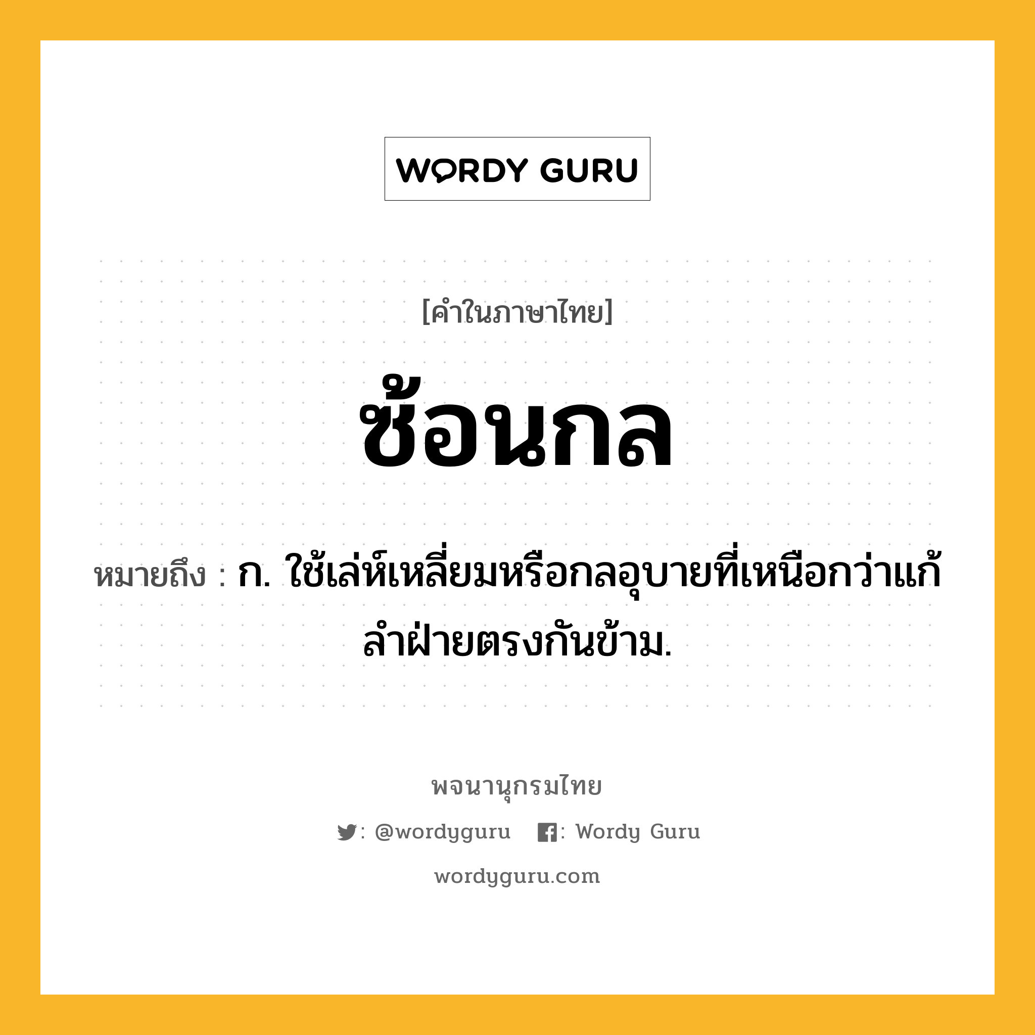 ซ้อนกล ความหมาย หมายถึงอะไร?, คำในภาษาไทย ซ้อนกล หมายถึง ก. ใช้เล่ห์เหลี่ยมหรือกลอุบายที่เหนือกว่าแก้ลําฝ่ายตรงกันข้าม.