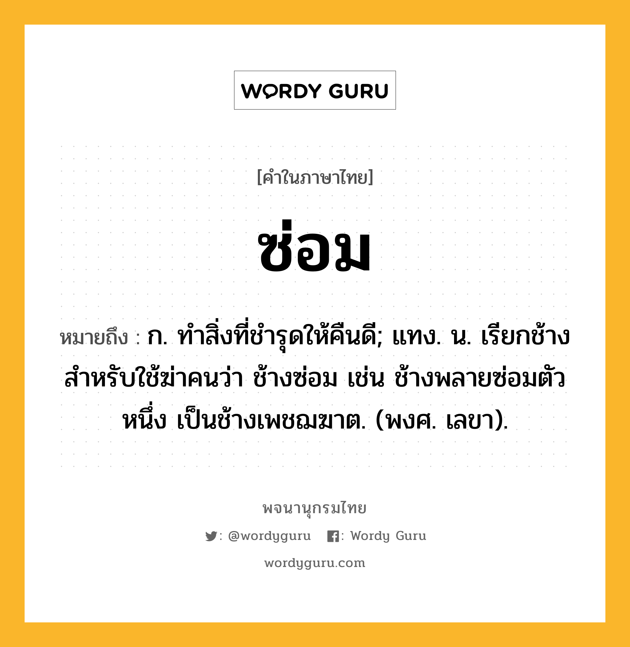 ซ่อม ความหมาย หมายถึงอะไร?, คำในภาษาไทย ซ่อม หมายถึง ก. ทําสิ่งที่ชํารุดให้คืนดี; แทง. น. เรียกช้างสําหรับใช้ฆ่าคนว่า ช้างซ่อม เช่น ช้างพลายซ่อมตัวหนึ่ง เป็นช้างเพชฌฆาต. (พงศ. เลขา).