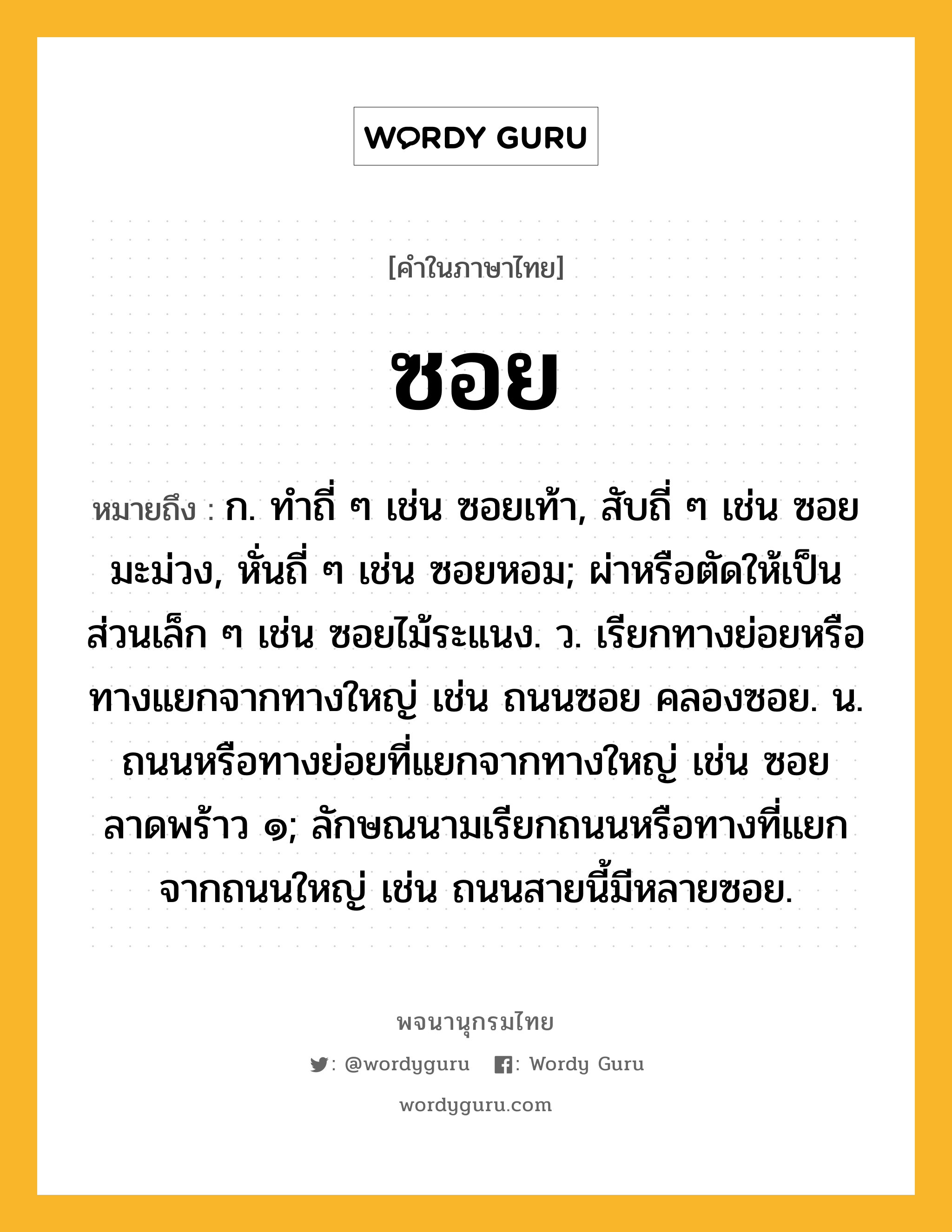 ซอย ความหมาย หมายถึงอะไร?, คำในภาษาไทย ซอย หมายถึง ก. ทําถี่ ๆ เช่น ซอยเท้า, สับถี่ ๆ เช่น ซอยมะม่วง, หั่นถี่ ๆ เช่น ซอยหอม; ผ่าหรือตัดให้เป็นส่วนเล็ก ๆ เช่น ซอยไม้ระแนง. ว. เรียกทางย่อยหรือทางแยกจากทางใหญ่ เช่น ถนนซอย คลองซอย. น. ถนนหรือทางย่อยที่แยกจากทางใหญ่ เช่น ซอยลาดพร้าว ๑; ลักษณนามเรียกถนนหรือทางที่แยกจากถนนใหญ่ เช่น ถนนสายนี้มีหลายซอย.