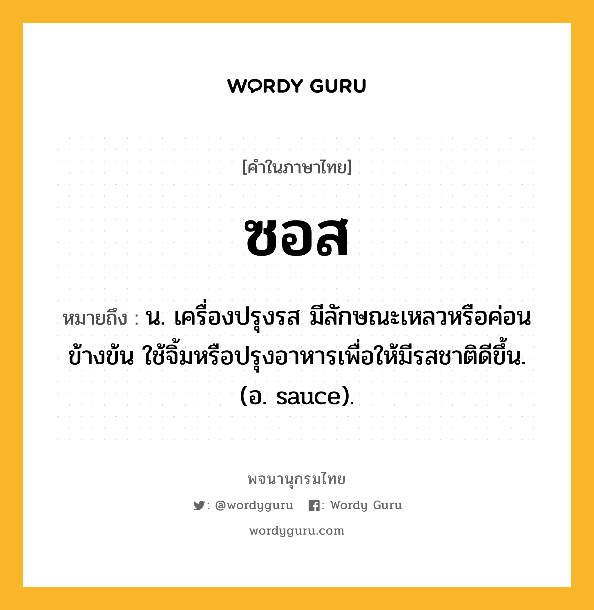 ซอส ความหมาย หมายถึงอะไร?, คำในภาษาไทย ซอส หมายถึง น. เครื่องปรุงรส มีลักษณะเหลวหรือค่อนข้างข้น ใช้จิ้มหรือปรุงอาหารเพื่อให้มีรสชาติดีขึ้น. (อ. sauce).