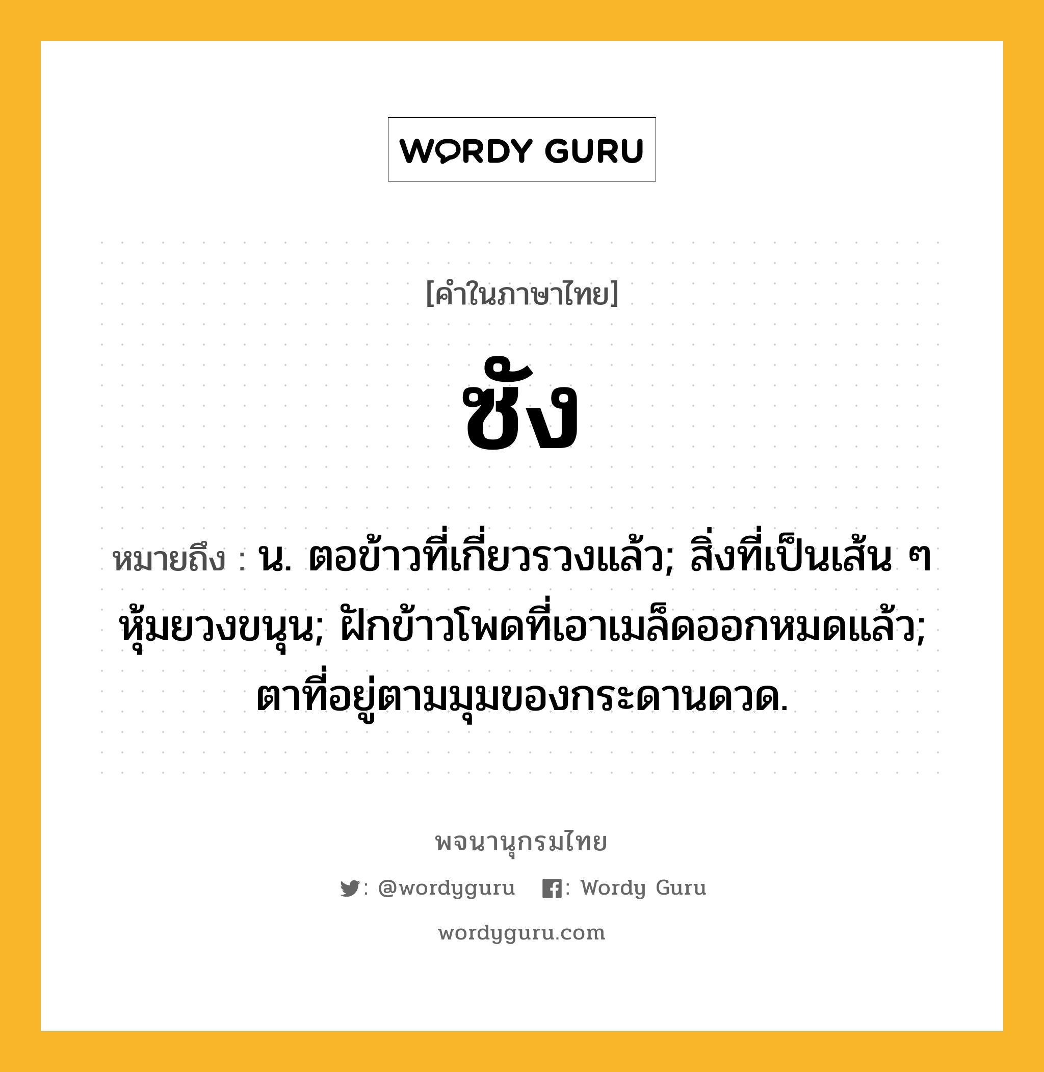 ซัง ความหมาย หมายถึงอะไร?, คำในภาษาไทย ซัง หมายถึง น. ตอข้าวที่เกี่ยวรวงแล้ว; สิ่งที่เป็นเส้น ๆ หุ้มยวงขนุน; ฝักข้าวโพดที่เอาเมล็ดออกหมดแล้ว; ตาที่อยู่ตามมุมของกระดานดวด.