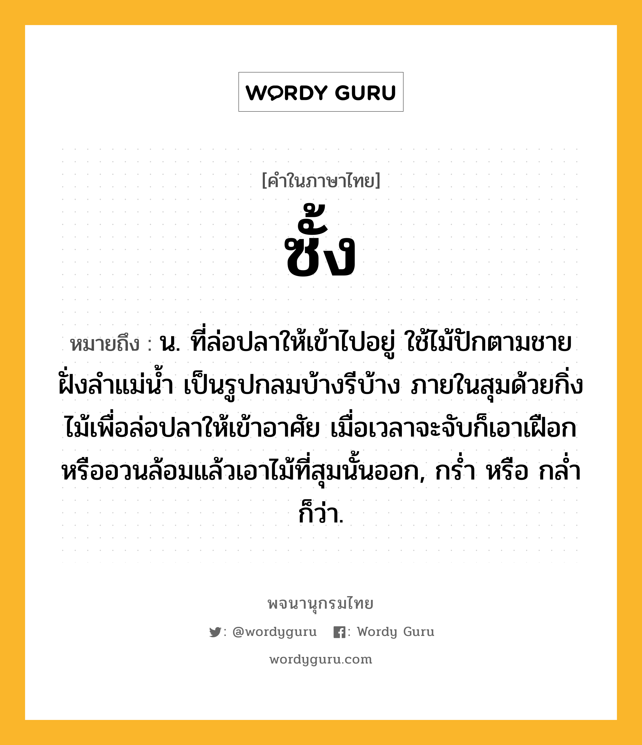 ซั้ง ความหมาย หมายถึงอะไร?, คำในภาษาไทย ซั้ง หมายถึง น. ที่ล่อปลาให้เข้าไปอยู่ ใช้ไม้ปักตามชายฝั่งลําแม่นํ้า เป็นรูปกลมบ้างรีบ้าง ภายในสุมด้วยกิ่งไม้เพื่อล่อปลาให้เข้าอาศัย เมื่อเวลาจะจับก็เอาเฝือกหรืออวนล้อมแล้วเอาไม้ที่สุมนั้นออก, กรํ่า หรือ กลํ่า ก็ว่า.