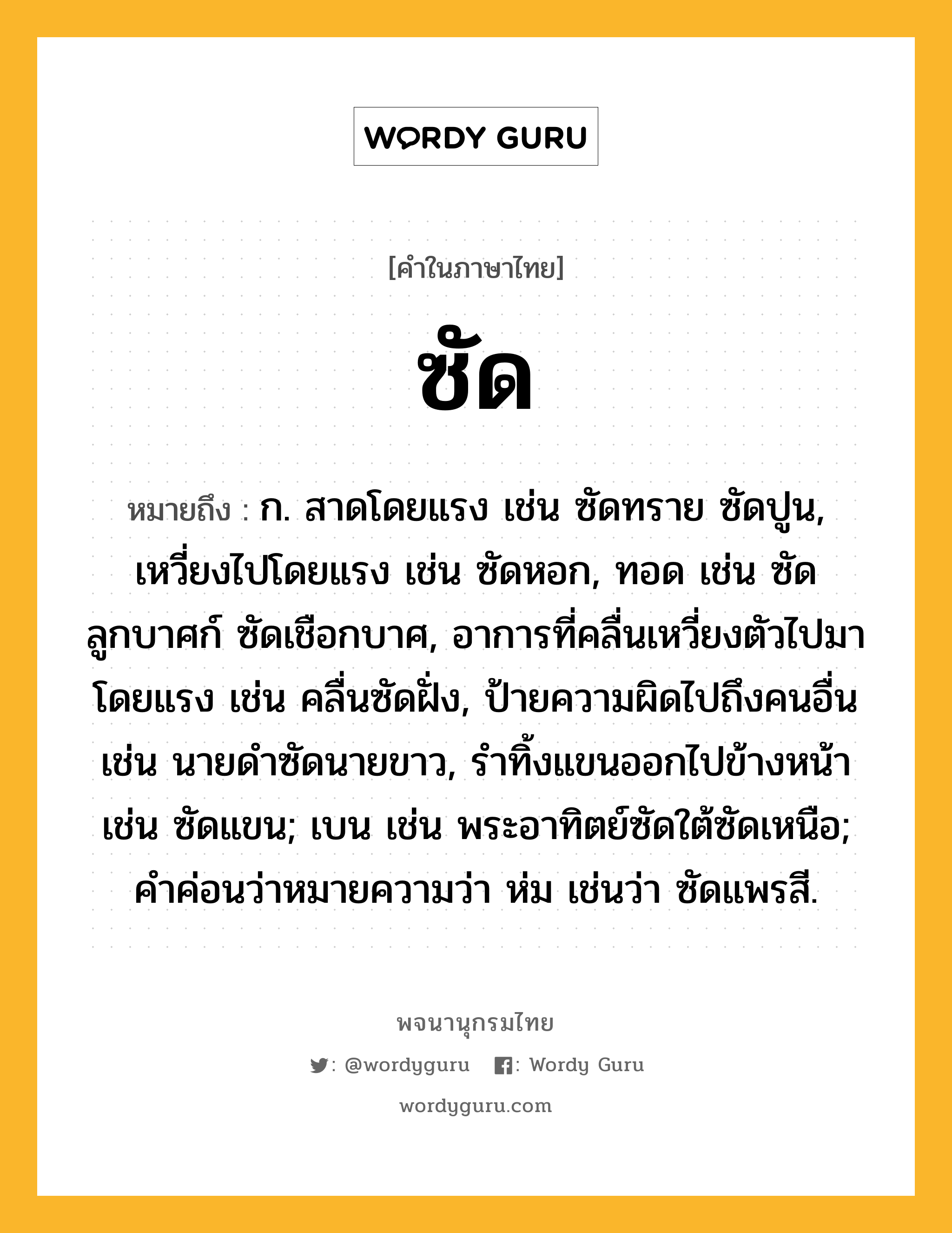 ซัด ความหมาย หมายถึงอะไร?, คำในภาษาไทย ซัด หมายถึง ก. สาดโดยแรง เช่น ซัดทราย ซัดปูน, เหวี่ยงไปโดยแรง เช่น ซัดหอก, ทอด เช่น ซัดลูกบาศก์ ซัดเชือกบาศ, อาการที่คลื่นเหวี่ยงตัวไปมาโดยแรง เช่น คลื่นซัดฝั่ง, ป้ายความผิดไปถึงคนอื่น เช่น นายดําซัดนายขาว, รําทิ้งแขนออกไปข้างหน้า เช่น ซัดแขน; เบน เช่น พระอาทิตย์ซัดใต้ซัดเหนือ; คําค่อนว่าหมายความว่า ห่ม เช่นว่า ซัดแพรสี.