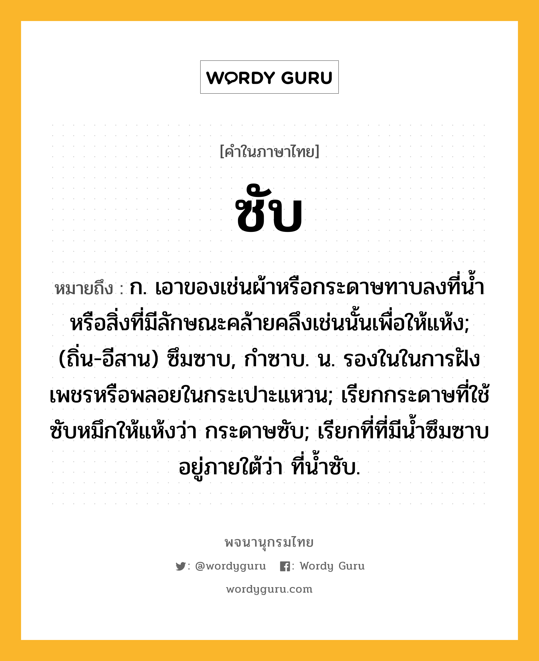 ซับ ความหมาย หมายถึงอะไร?, คำในภาษาไทย ซับ หมายถึง ก. เอาของเช่นผ้าหรือกระดาษทาบลงที่นํ้าหรือสิ่งที่มีลักษณะคล้ายคลึงเช่นนั้นเพื่อให้แห้ง; (ถิ่น-อีสาน) ซึมซาบ, กำซาบ. น. รองในในการฝังเพชรหรือพลอยในกระเปาะแหวน; เรียกกระดาษที่ใช้ซับหมึกให้แห้งว่า กระดาษซับ; เรียกที่ที่มีน้ำซึมซาบอยู่ภายใต้ว่า ที่น้ำซับ.