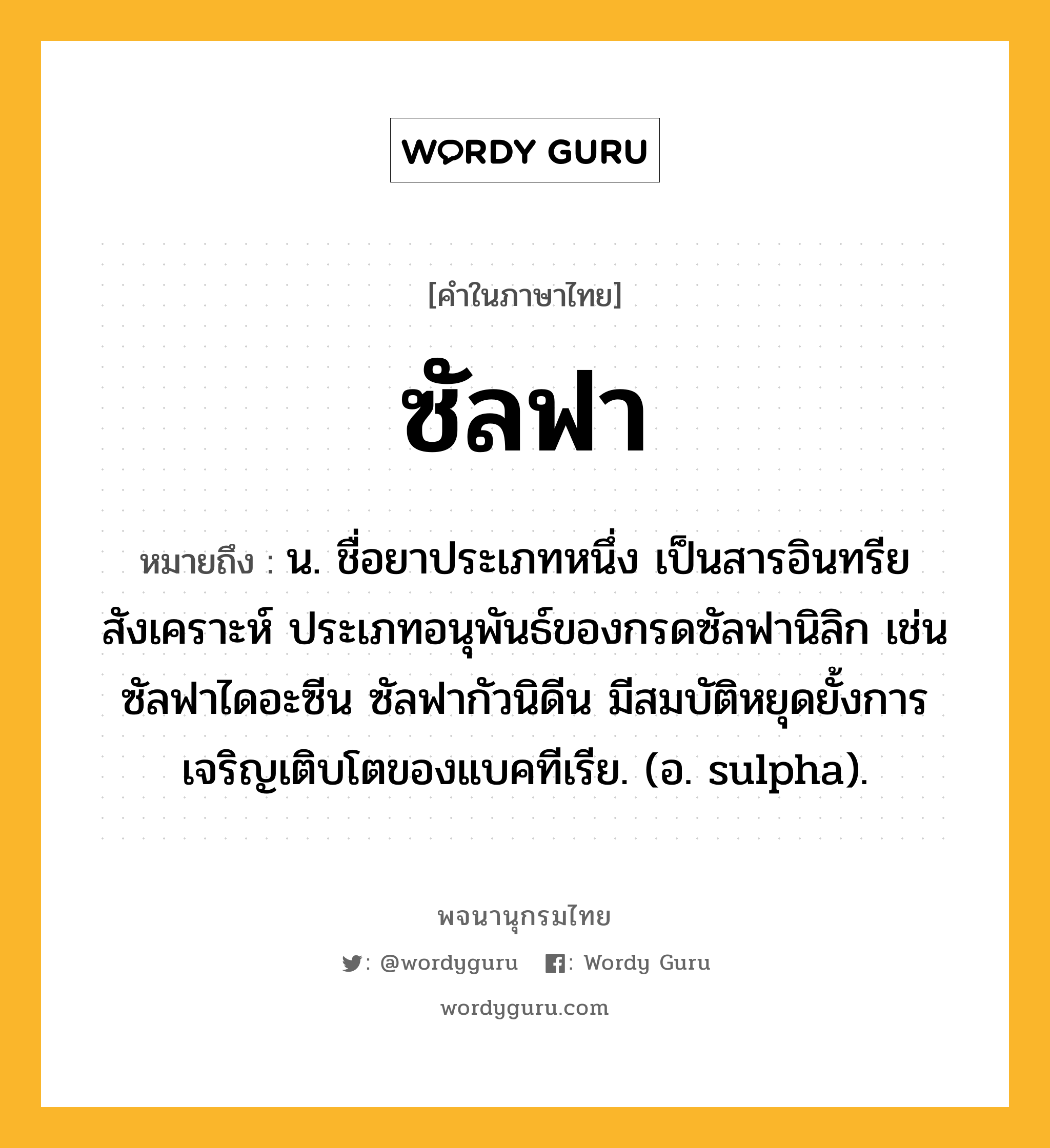 ซัลฟา ความหมาย หมายถึงอะไร?, คำในภาษาไทย ซัลฟา หมายถึง น. ชื่อยาประเภทหนึ่ง เป็นสารอินทรียสังเคราะห์ ประเภทอนุพันธ์ของกรดซัลฟานิลิก เช่น ซัลฟาไดอะซีน ซัลฟากัวนิดีน มีสมบัติหยุดยั้งการเจริญเติบโตของแบคทีเรีย. (อ. sulpha).