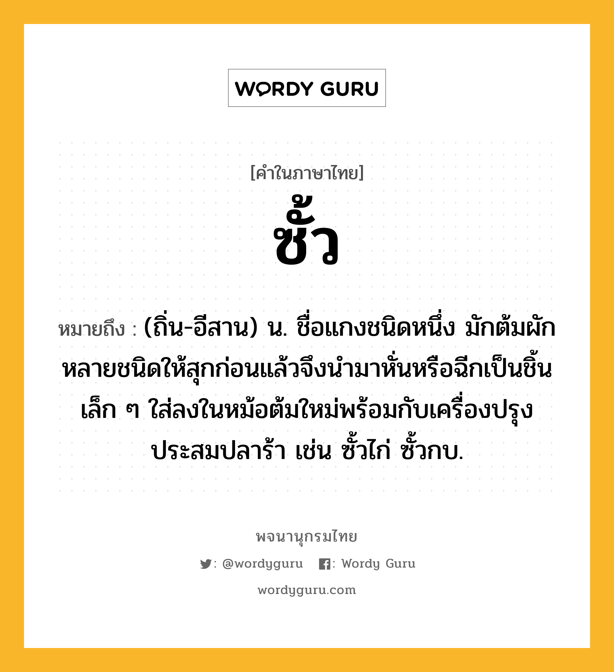 ซั้ว ความหมาย หมายถึงอะไร?, คำในภาษาไทย ซั้ว หมายถึง (ถิ่น-อีสาน) น. ชื่อแกงชนิดหนึ่ง มักต้มผักหลายชนิดให้สุกก่อนแล้วจึงนำมาหั่นหรือฉีกเป็นชิ้นเล็ก ๆ ใส่ลงในหม้อต้มใหม่พร้อมกับเครื่องปรุงประสมปลาร้า เช่น ซั้วไก่ ซั้วกบ.