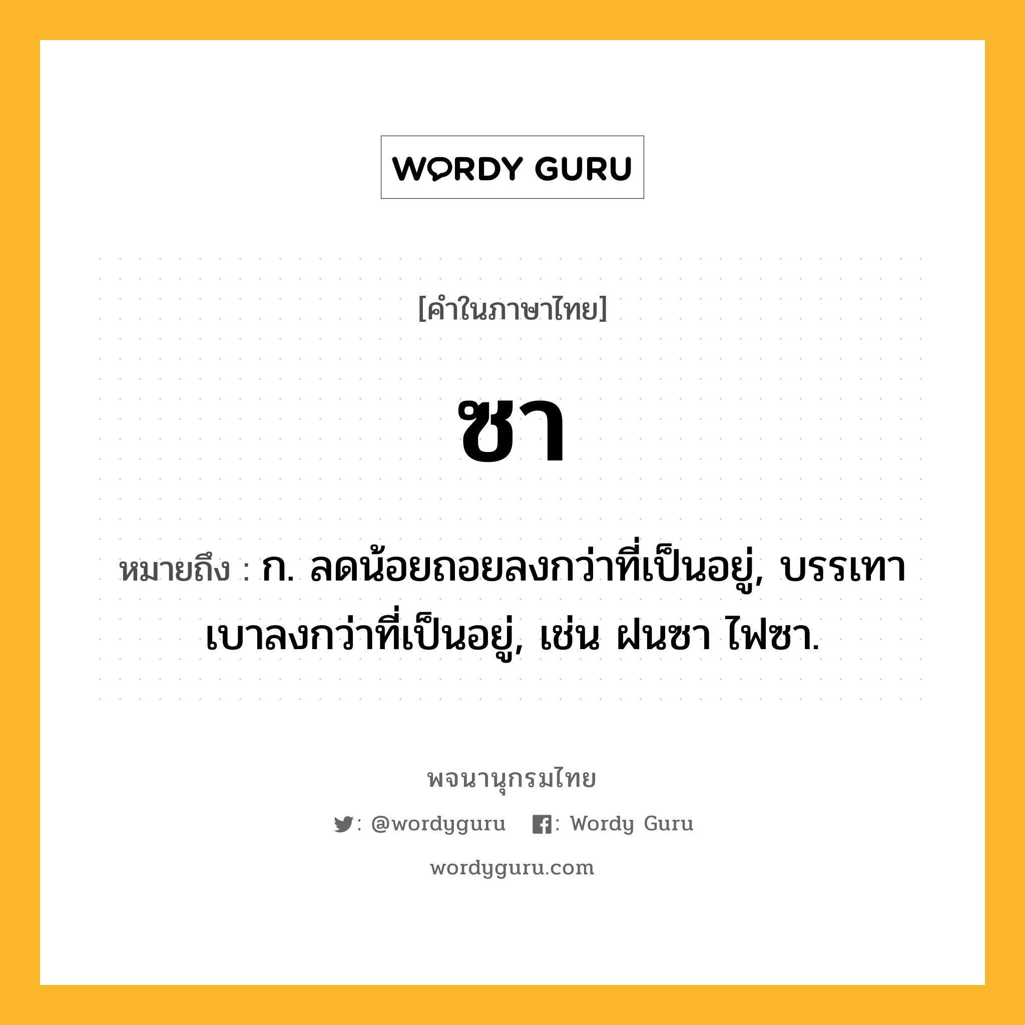 ซา ความหมาย หมายถึงอะไร?, คำในภาษาไทย ซา หมายถึง ก. ลดน้อยถอยลงกว่าที่เป็นอยู่, บรรเทาเบาลงกว่าที่เป็นอยู่, เช่น ฝนซา ไฟซา.