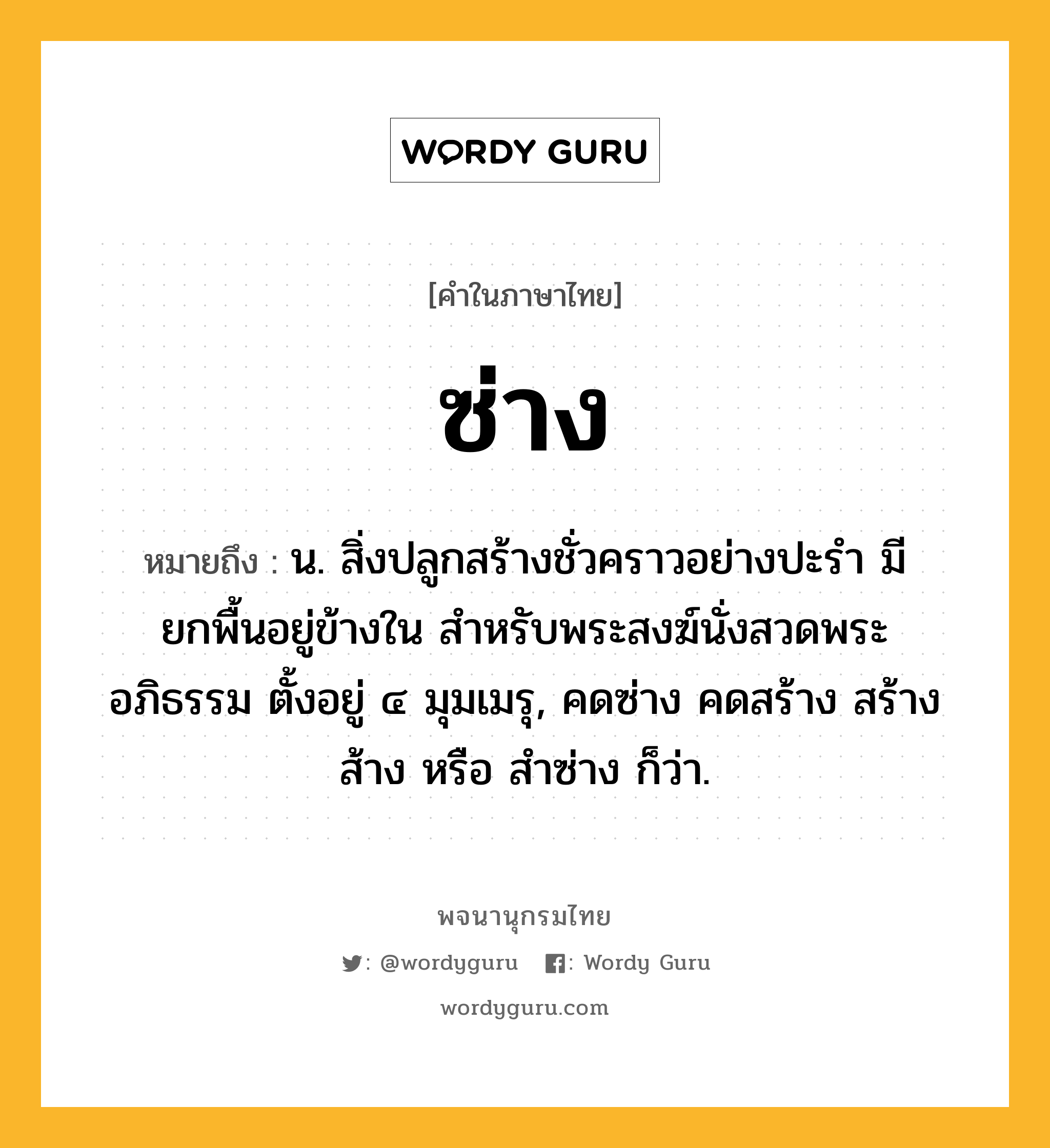 ซ่าง ความหมาย หมายถึงอะไร?, คำในภาษาไทย ซ่าง หมายถึง น. สิ่งปลูกสร้างชั่วคราวอย่างปะรำ มียกพื้นอยู่ข้างใน สำหรับพระสงฆ์นั่งสวดพระอภิธรรม ตั้งอยู่ ๔ มุมเมรุ, คดซ่าง คดสร้าง สร้าง ส้าง หรือ สำซ่าง ก็ว่า.