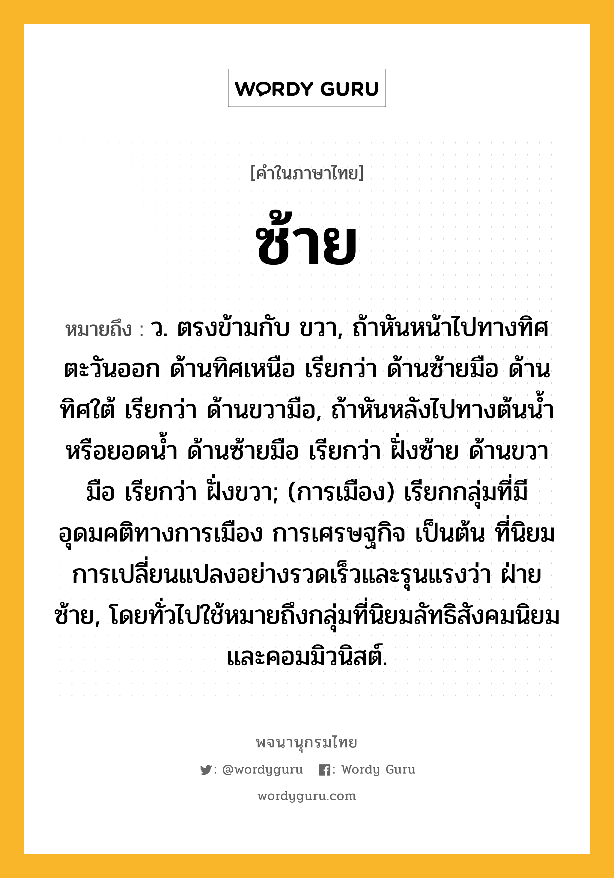 ซ้าย ความหมาย หมายถึงอะไร?, คำในภาษาไทย ซ้าย หมายถึง ว. ตรงข้ามกับ ขวา, ถ้าหันหน้าไปทางทิศตะวันออก ด้านทิศเหนือ เรียกว่า ด้านซ้ายมือ ด้านทิศใต้ เรียกว่า ด้านขวามือ, ถ้าหันหลังไปทางต้นนํ้าหรือยอดนํ้า ด้านซ้ายมือ เรียกว่า ฝั่งซ้าย ด้านขวามือ เรียกว่า ฝั่งขวา; (การเมือง) เรียกกลุ่มที่มีอุดมคติทางการเมือง การเศรษฐกิจ เป็นต้น ที่นิยมการเปลี่ยนแปลงอย่างรวดเร็วและรุนแรงว่า ฝ่ายซ้าย, โดยทั่วไปใช้หมายถึงกลุ่มที่นิยมลัทธิสังคมนิยมและคอมมิวนิสต์.