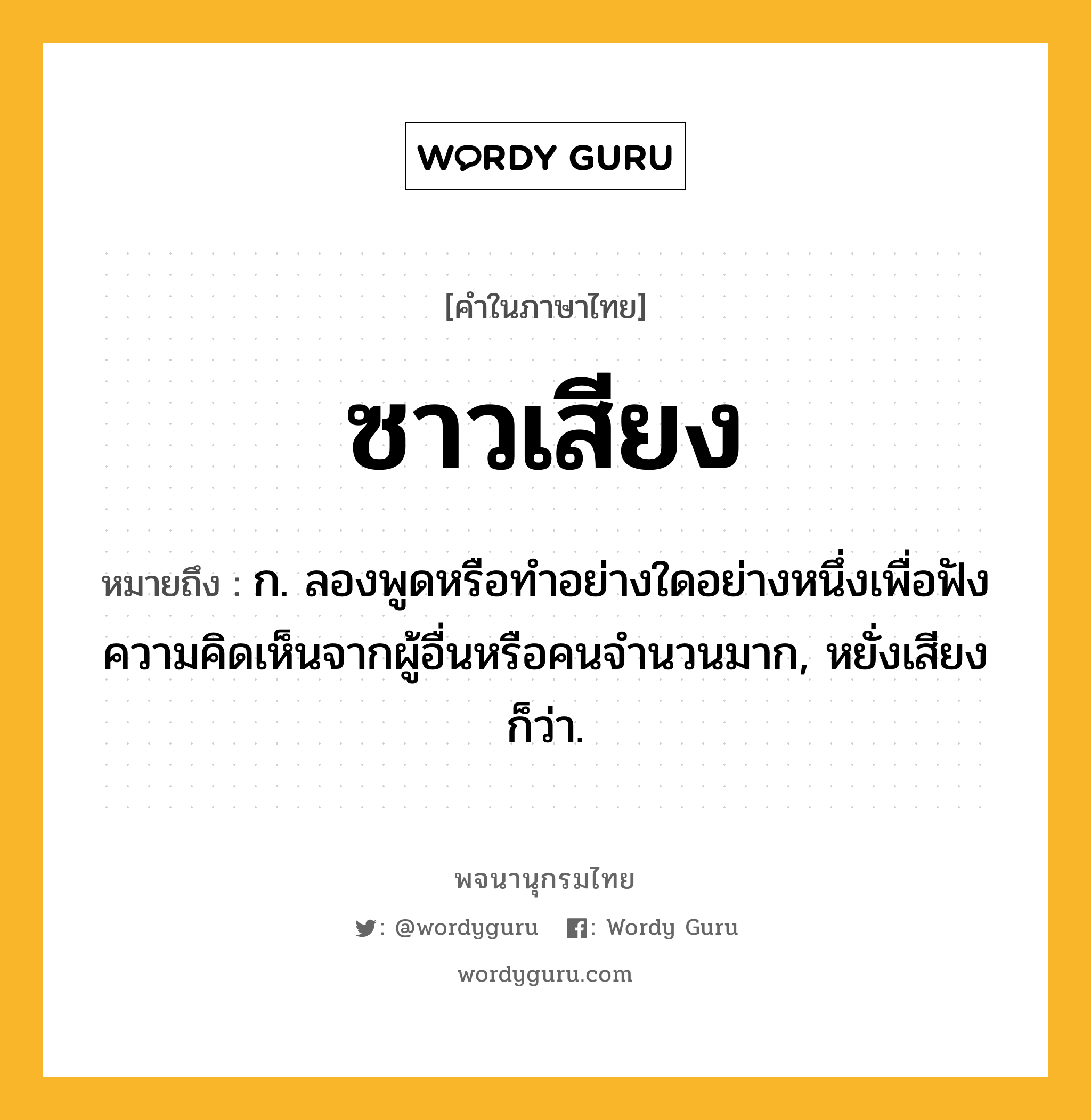 ซาวเสียง ความหมาย หมายถึงอะไร?, คำในภาษาไทย ซาวเสียง หมายถึง ก. ลองพูดหรือทำอย่างใดอย่างหนึ่งเพื่อฟังความคิดเห็นจากผู้อื่นหรือคนจำนวนมาก, หยั่งเสียง ก็ว่า.