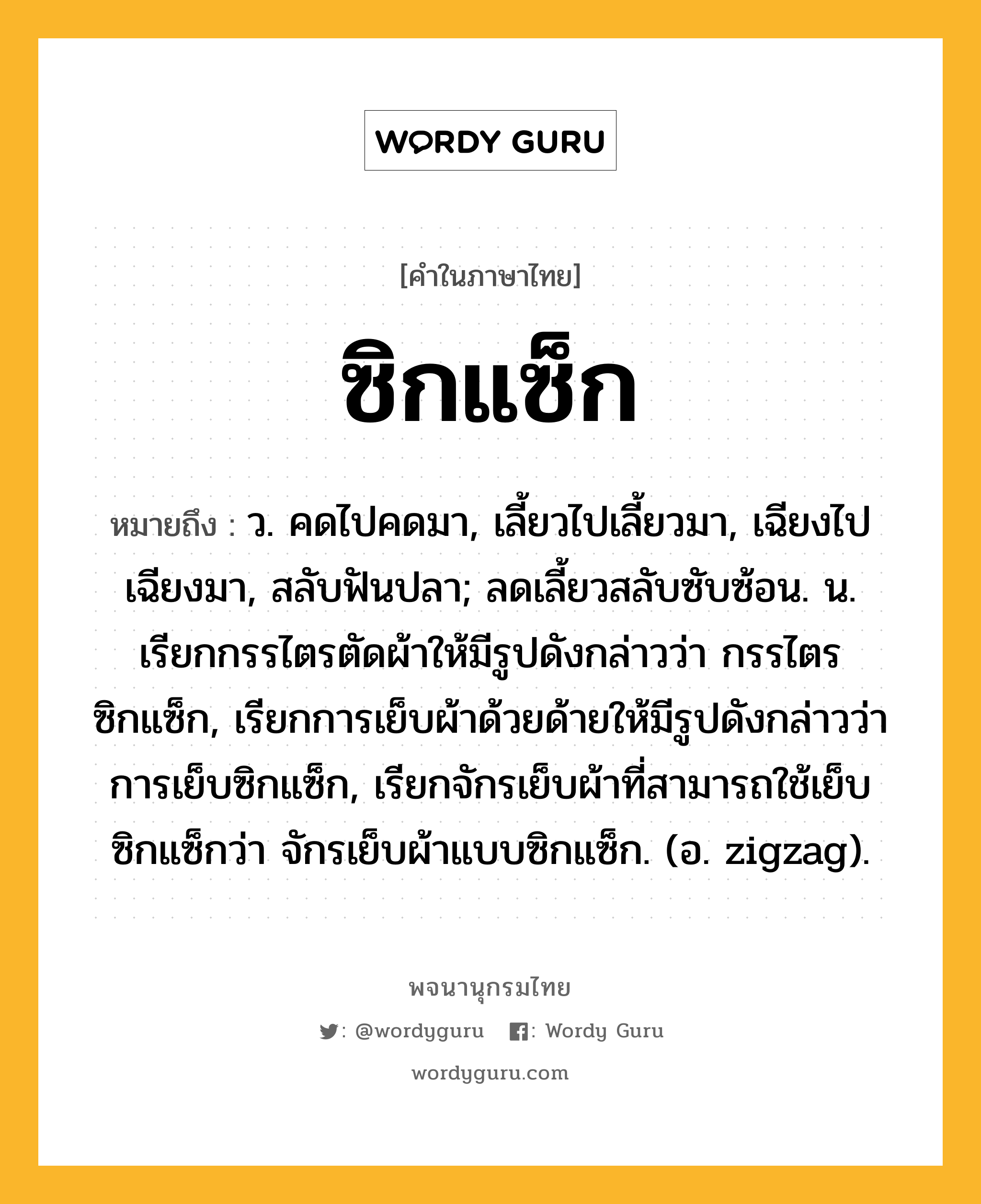 ซิกแซ็ก ความหมาย หมายถึงอะไร?, คำในภาษาไทย ซิกแซ็ก หมายถึง ว. คดไปคดมา, เลี้ยวไปเลี้ยวมา, เฉียงไปเฉียงมา, สลับฟันปลา; ลดเลี้ยวสลับซับซ้อน. น. เรียกกรรไตรตัดผ้าให้มีรูปดังกล่าวว่า กรรไตรซิกแซ็ก, เรียกการเย็บผ้าด้วยด้ายให้มีรูปดังกล่าวว่า การเย็บซิกแซ็ก, เรียกจักรเย็บผ้าที่สามารถใช้เย็บซิกแซ็กว่า จักรเย็บผ้าแบบซิกแซ็ก. (อ. zigzag).