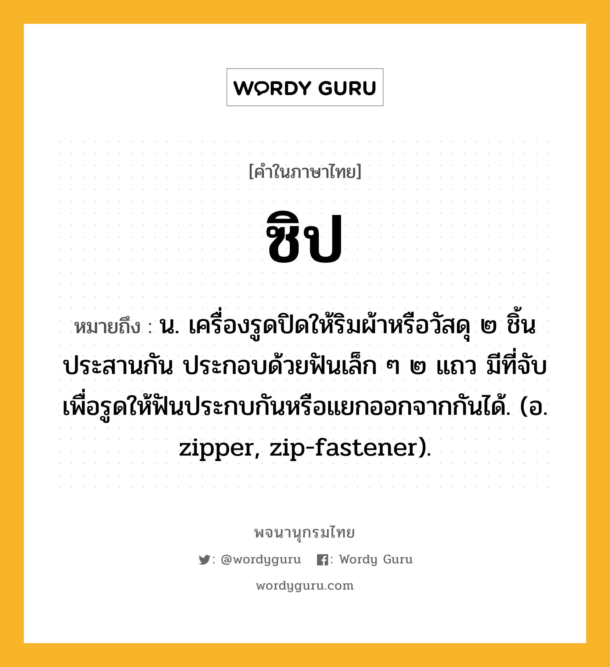 ซิป ความหมาย หมายถึงอะไร?, คำในภาษาไทย ซิป หมายถึง น. เครื่องรูดปิดให้ริมผ้าหรือวัสดุ ๒ ชิ้นประสานกัน ประกอบด้วยฟันเล็ก ๆ ๒ แถว มีที่จับเพื่อรูดให้ฟันประกบกันหรือแยกออกจากกันได้. (อ. zipper, zip-fastener).