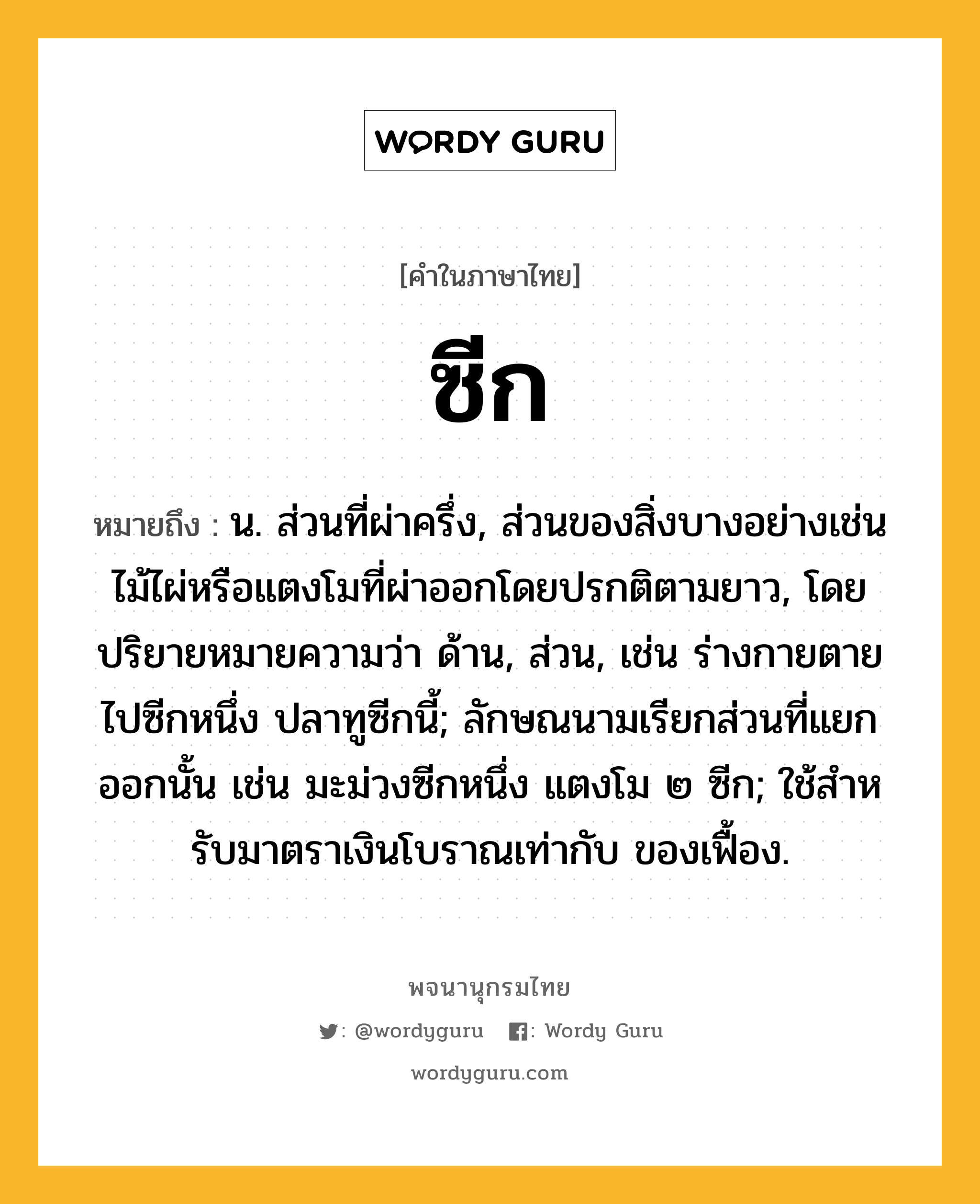 ซีก ความหมาย หมายถึงอะไร?, คำในภาษาไทย ซีก หมายถึง น. ส่วนที่ผ่าครึ่ง, ส่วนของสิ่งบางอย่างเช่นไม้ไผ่หรือแตงโมที่ผ่าออกโดยปรกติตามยาว, โดยปริยายหมายความว่า ด้าน, ส่วน, เช่น ร่างกายตายไปซีกหนึ่ง ปลาทูซีกนี้; ลักษณนามเรียกส่วนที่แยกออกนั้น เช่น มะม่วงซีกหนึ่ง แตงโม ๒ ซีก; ใช้สําหรับมาตราเงินโบราณเท่ากับ ของเฟื้อง.