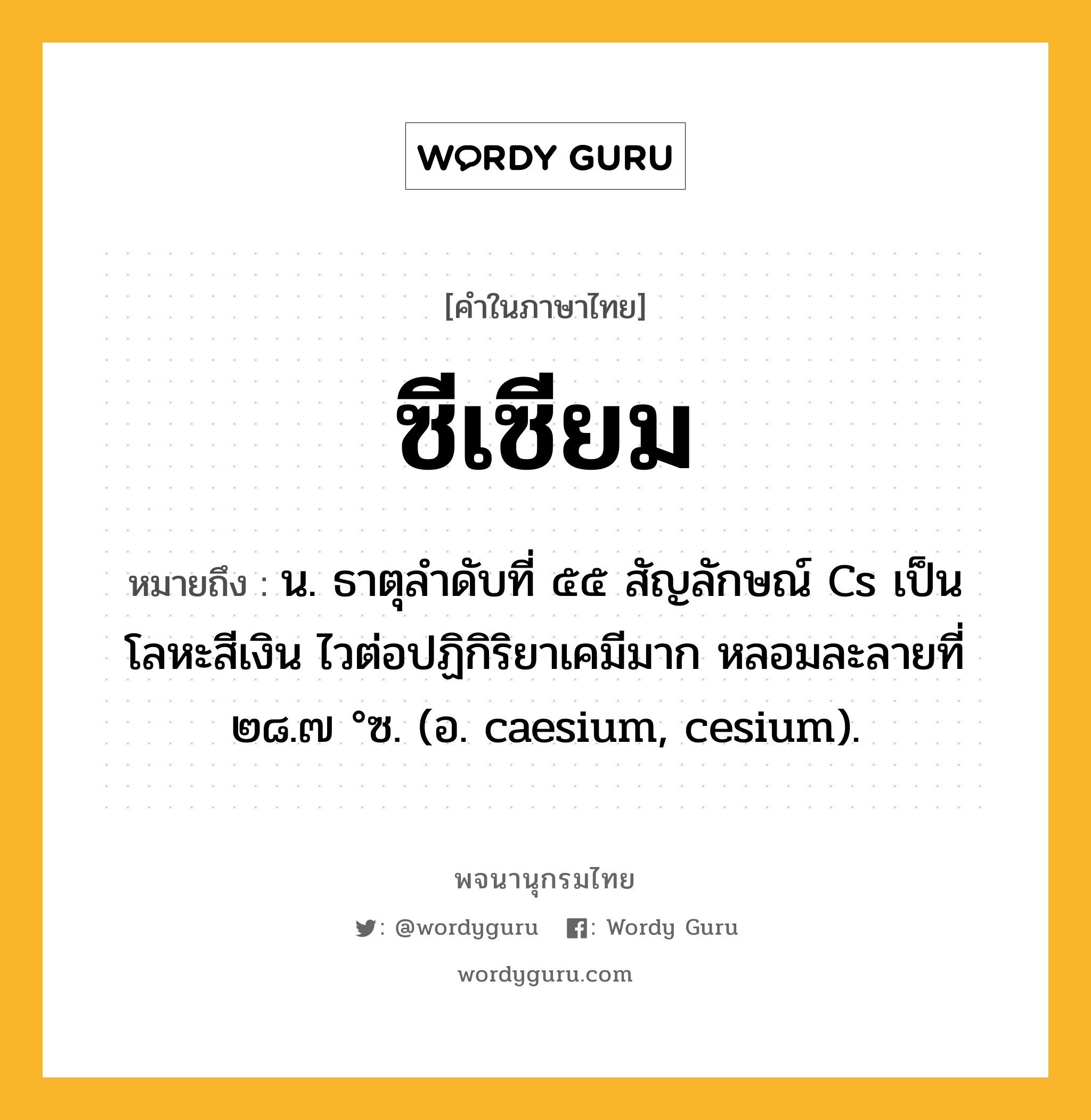 ซีเซียม ความหมาย หมายถึงอะไร?, คำในภาษาไทย ซีเซียม หมายถึง น. ธาตุลําดับที่ ๕๕ สัญลักษณ์ Cs เป็นโลหะสีเงิน ไวต่อปฏิกิริยาเคมีมาก หลอมละลายที่ ๒๘.๗ °ซ. (อ. caesium, cesium).