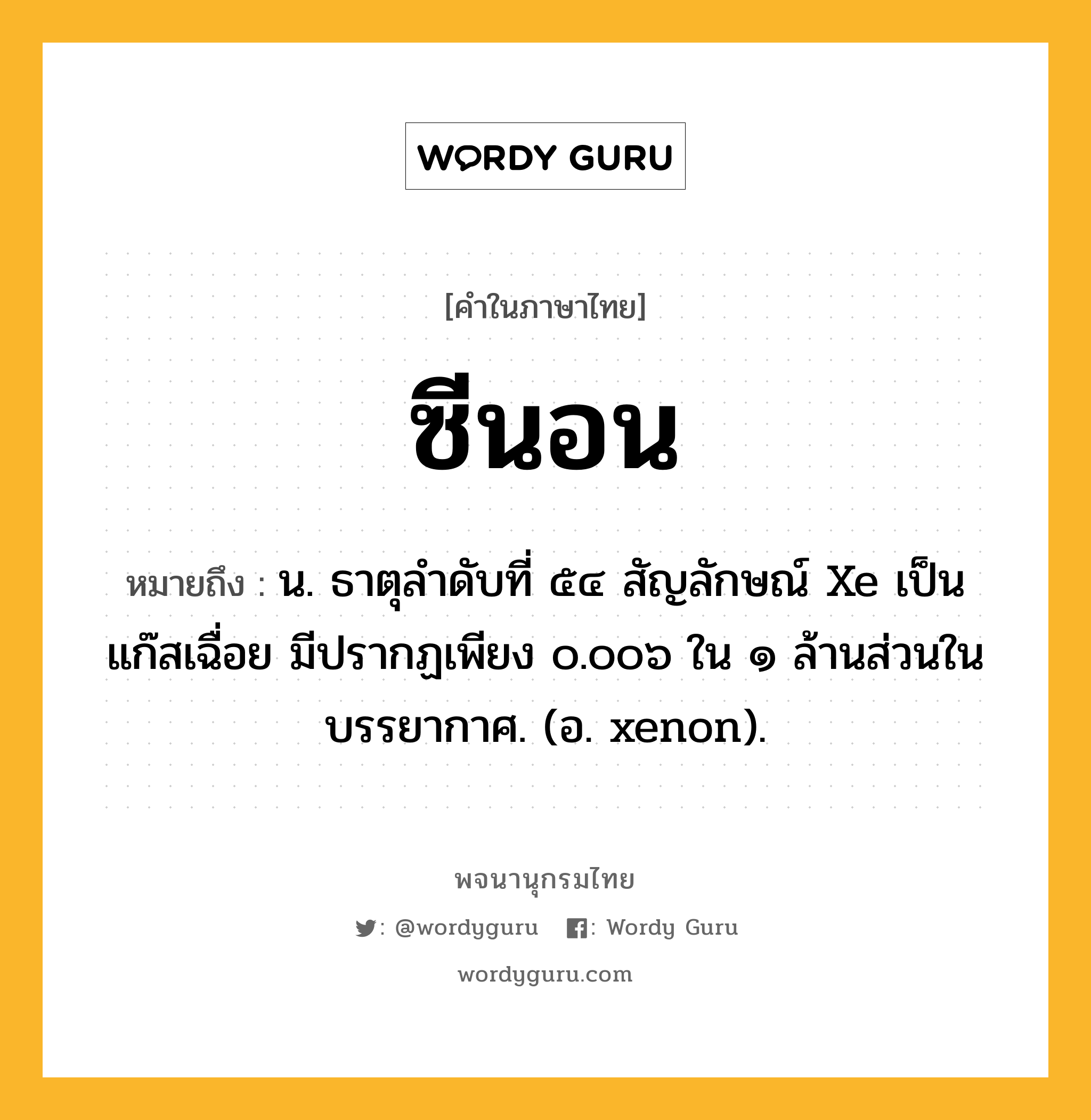 ซีนอน ความหมาย หมายถึงอะไร?, คำในภาษาไทย ซีนอน หมายถึง น. ธาตุลําดับที่ ๕๔ สัญลักษณ์ Xe เป็นแก๊สเฉื่อย มีปรากฏเพียง ๐.๐๐๖ ใน ๑ ล้านส่วนในบรรยากาศ. (อ. xenon).