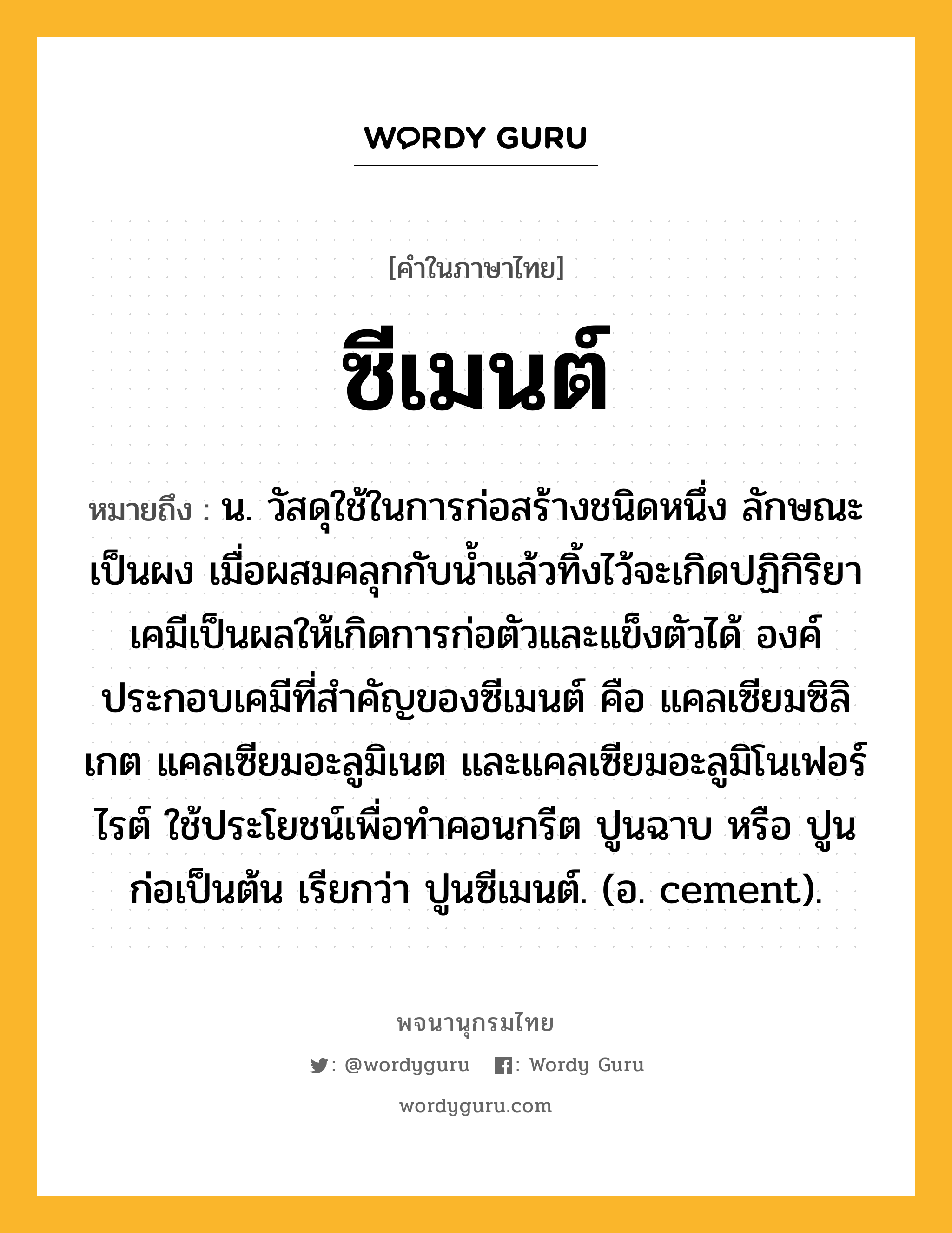 ซีเมนต์ ความหมาย หมายถึงอะไร?, คำในภาษาไทย ซีเมนต์ หมายถึง น. วัสดุใช้ในการก่อสร้างชนิดหนึ่ง ลักษณะเป็นผง เมื่อผสมคลุกกับนํ้าแล้วทิ้งไว้จะเกิดปฏิกิริยาเคมีเป็นผลให้เกิดการก่อตัวและแข็งตัวได้ องค์ประกอบเคมีที่สําคัญของซีเมนต์ คือ แคลเซียมซิลิเกต แคลเซียมอะลูมิเนต และแคลเซียมอะลูมิโนเฟอร์ไรต์ ใช้ประโยชน์เพื่อทําคอนกรีต ปูนฉาบ หรือ ปูนก่อเป็นต้น เรียกว่า ปูนซีเมนต์. (อ. cement).