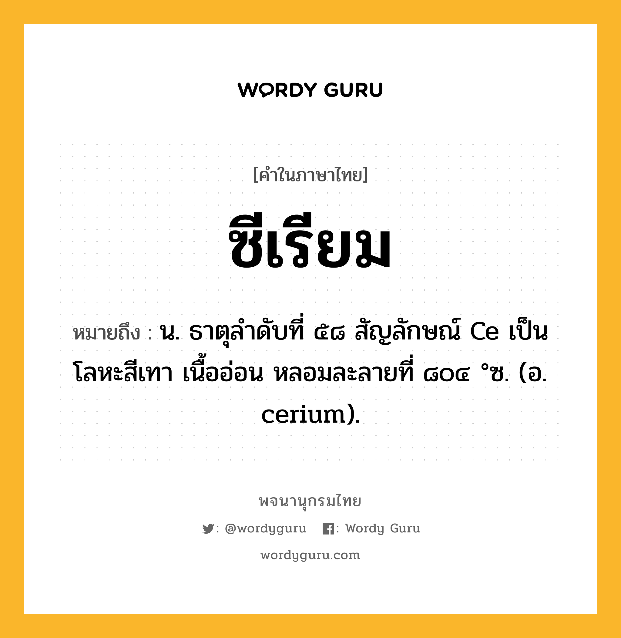 ซีเรียม ความหมาย หมายถึงอะไร?, คำในภาษาไทย ซีเรียม หมายถึง น. ธาตุลําดับที่ ๕๘ สัญลักษณ์ Ce เป็นโลหะสีเทา เนื้ออ่อน หลอมละลายที่ ๘๐๔ °ซ. (อ. cerium).