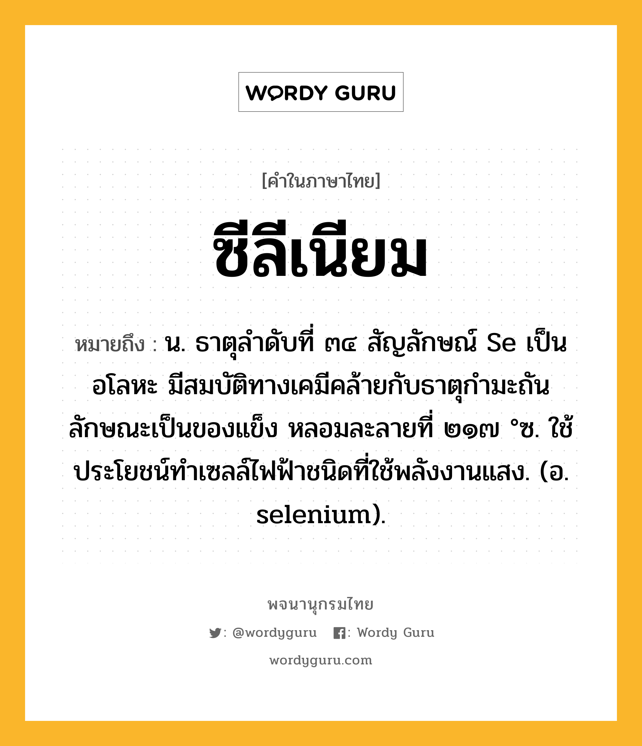 ซีลีเนียม ความหมาย หมายถึงอะไร?, คำในภาษาไทย ซีลีเนียม หมายถึง น. ธาตุลําดับที่ ๓๔ สัญลักษณ์ Se เป็นอโลหะ มีสมบัติทางเคมีคล้ายกับธาตุกํามะถัน ลักษณะเป็นของแข็ง หลอมละลายที่ ๒๑๗ °ซ. ใช้ประโยชน์ทําเซลล์ไฟฟ้าชนิดที่ใช้พลังงานแสง. (อ. selenium).