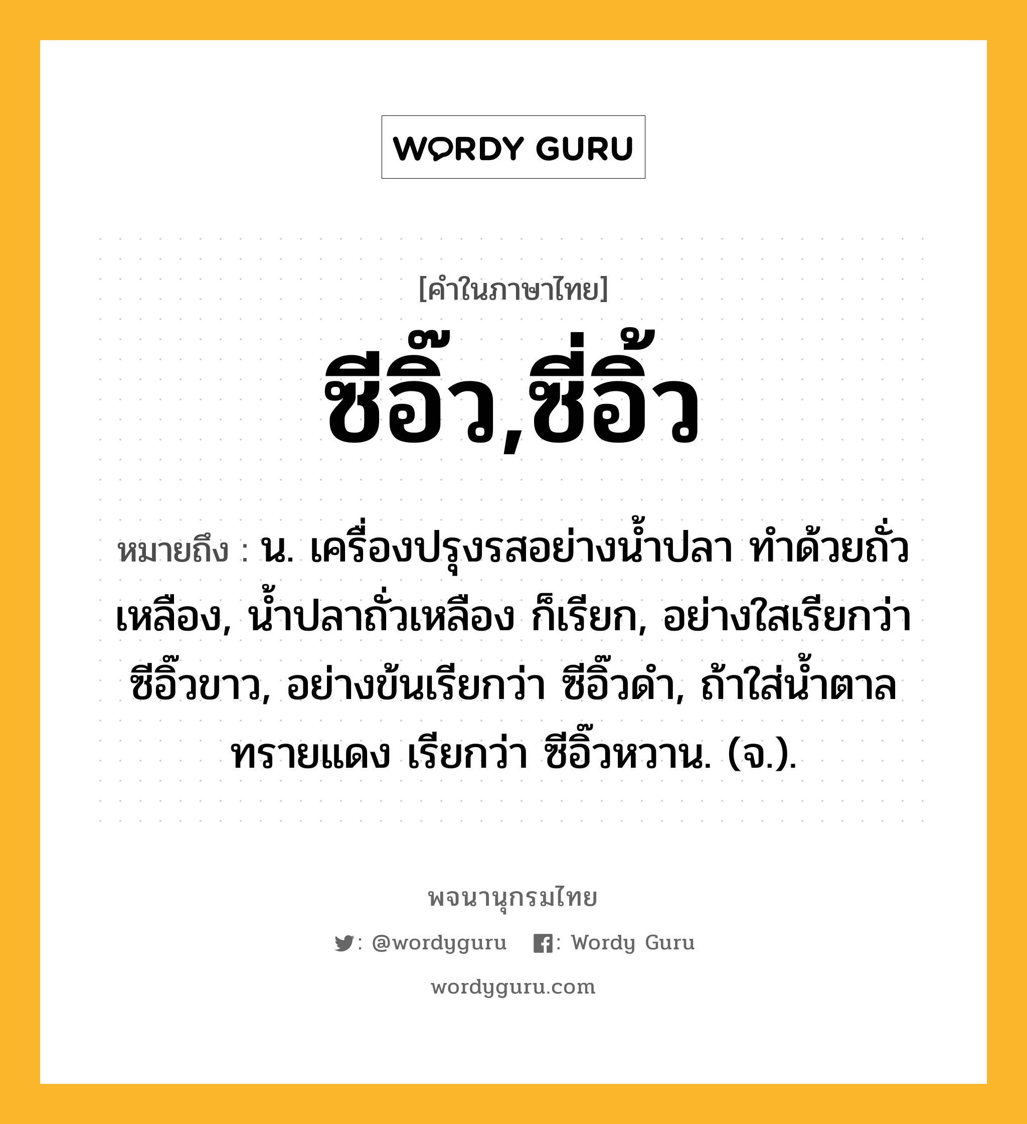 ซีอิ๊ว,ซี่อิ้ว ความหมาย หมายถึงอะไร?, คำในภาษาไทย ซีอิ๊ว,ซี่อิ้ว หมายถึง น. เครื่องปรุงรสอย่างน้ำปลา ทำด้วยถั่วเหลือง, น้ำปลาถั่วเหลือง ก็เรียก, อย่างใสเรียกว่า ซีอิ๊วขาว, อย่างข้นเรียกว่า ซีอิ๊วดำ, ถ้าใส่น้ำตาลทรายแดง เรียกว่า ซีอิ๊วหวาน. (จ.).