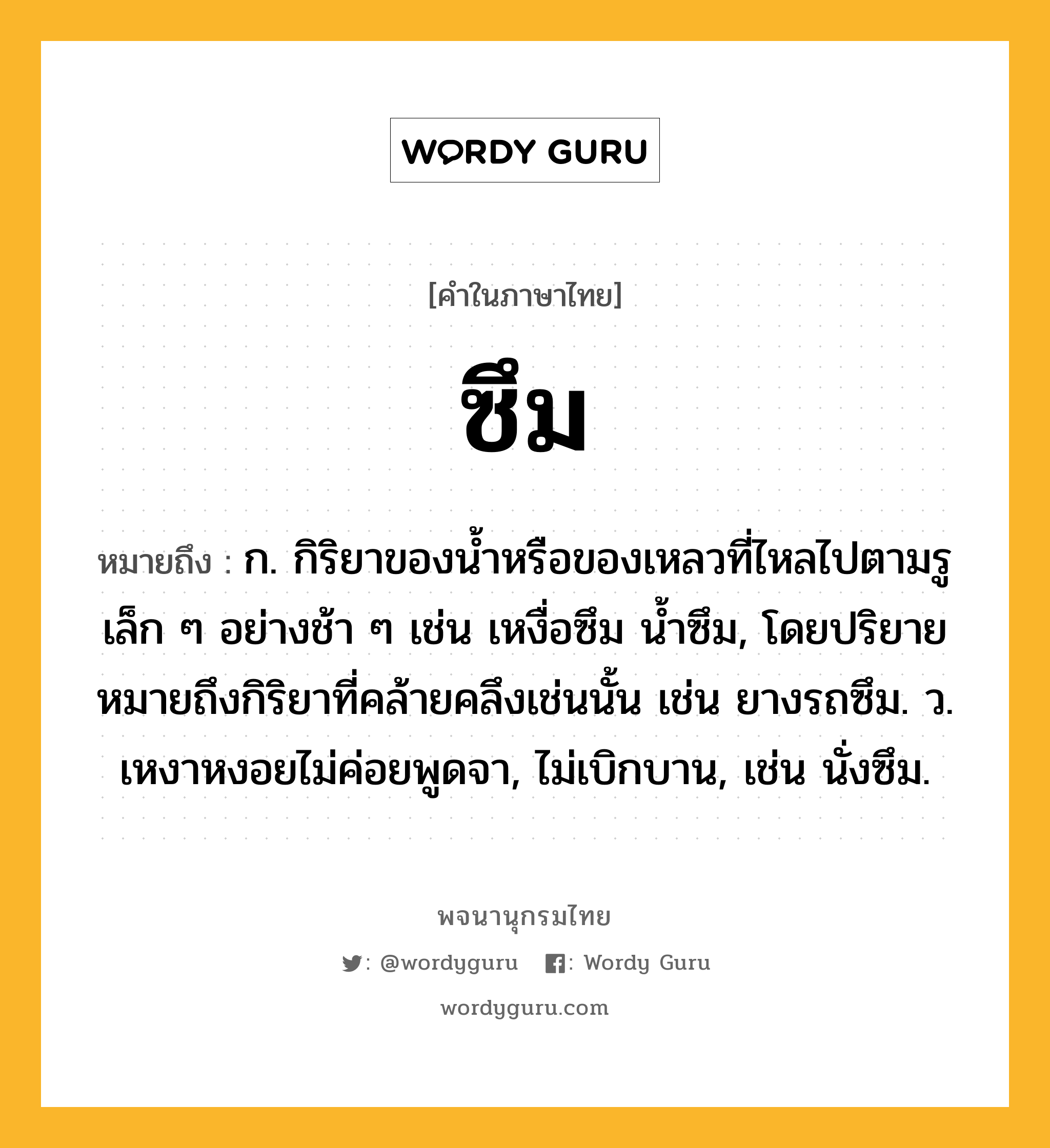 ซึม ความหมาย หมายถึงอะไร?, คำในภาษาไทย ซึม หมายถึง ก. กิริยาของนํ้าหรือของเหลวที่ไหลไปตามรูเล็ก ๆ อย่างช้า ๆ เช่น เหงื่อซึม นํ้าซึม, โดยปริยายหมายถึงกิริยาที่คล้ายคลึงเช่นนั้น เช่น ยางรถซึม. ว. เหงาหงอยไม่ค่อยพูดจา, ไม่เบิกบาน, เช่น นั่งซึม.