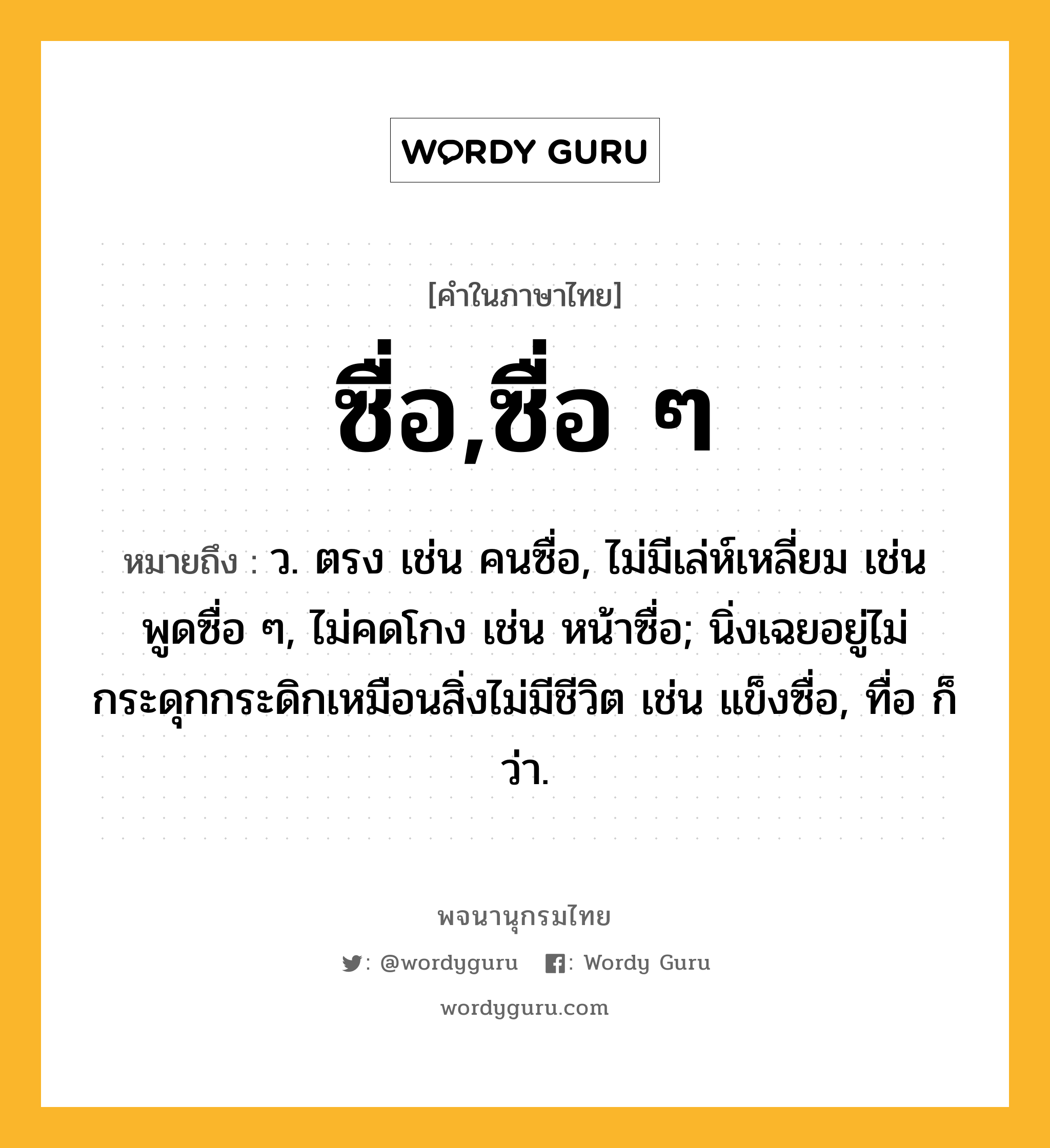 ซื่อ,ซื่อ ๆ ความหมาย หมายถึงอะไร?, คำในภาษาไทย ซื่อ,ซื่อ ๆ หมายถึง ว. ตรง เช่น คนซื่อ, ไม่มีเล่ห์เหลี่ยม เช่น พูดซื่อ ๆ, ไม่คดโกง เช่น หน้าซื่อ; นิ่งเฉยอยู่ไม่กระดุกกระดิกเหมือนสิ่งไม่มีชีวิต เช่น แข็งซื่อ, ทื่อ ก็ว่า.