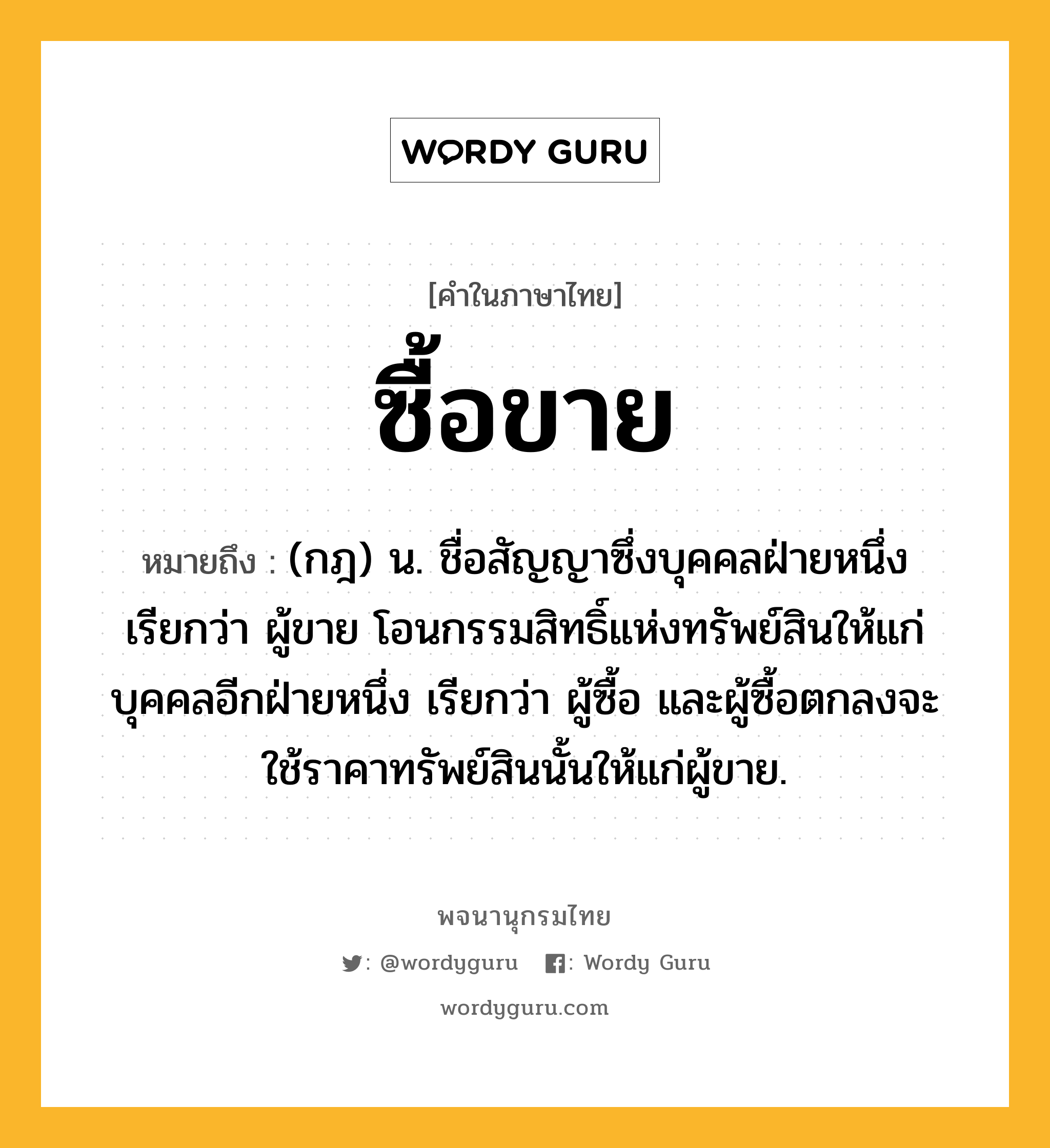 ซื้อขาย ความหมาย หมายถึงอะไร?, คำในภาษาไทย ซื้อขาย หมายถึง (กฎ) น. ชื่อสัญญาซึ่งบุคคลฝ่ายหนึ่ง เรียกว่า ผู้ขาย โอนกรรมสิทธิ์แห่งทรัพย์สินให้แก่บุคคลอีกฝ่ายหนึ่ง เรียกว่า ผู้ซื้อ และผู้ซื้อตกลงจะใช้ราคาทรัพย์สินนั้นให้แก่ผู้ขาย.