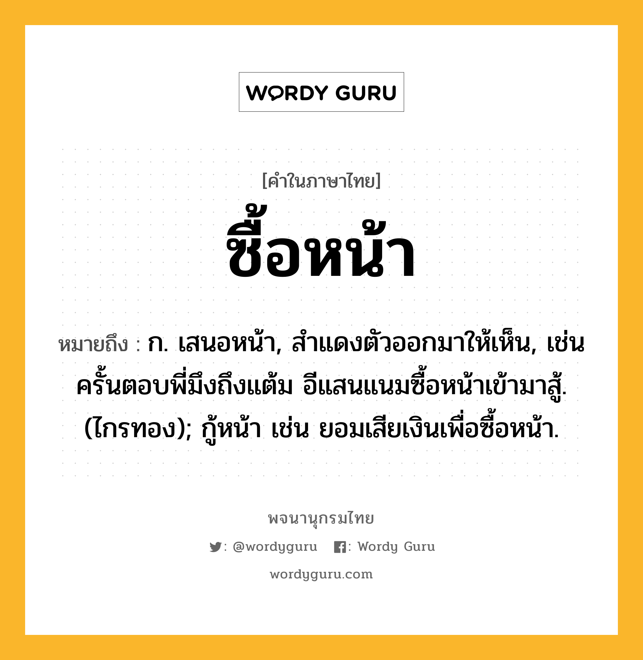 ซื้อหน้า ความหมาย หมายถึงอะไร?, คำในภาษาไทย ซื้อหน้า หมายถึง ก. เสนอหน้า, สําแดงตัวออกมาให้เห็น, เช่น ครั้นตอบพี่มึงถึงแต้ม อีแสนแนมซื้อหน้าเข้ามาสู้. (ไกรทอง); กู้หน้า เช่น ยอมเสียเงินเพื่อซื้อหน้า.