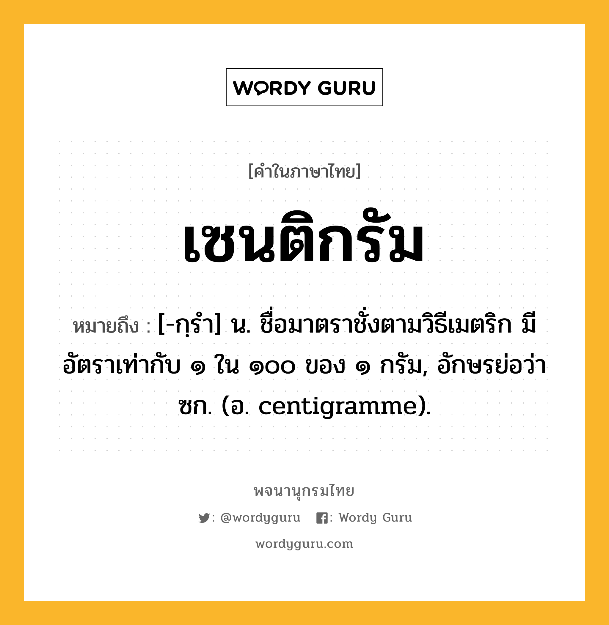 เซนติกรัม ความหมาย หมายถึงอะไร?, คำในภาษาไทย เซนติกรัม หมายถึง [-กฺรํา] น. ชื่อมาตราชั่งตามวิธีเมตริก มีอัตราเท่ากับ ๑ ใน ๑๐๐ ของ ๑ กรัม, อักษรย่อว่า ซก. (อ. centigramme).