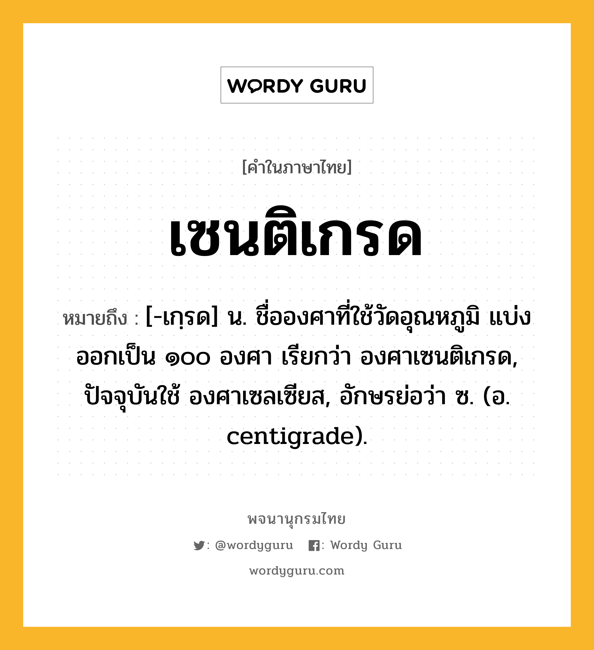 เซนติเกรด ความหมาย หมายถึงอะไร?, คำในภาษาไทย เซนติเกรด หมายถึง [-เกฺรด] น. ชื่อองศาที่ใช้วัดอุณหภูมิ แบ่งออกเป็น ๑๐๐ องศา เรียกว่า องศาเซนติเกรด, ปัจจุบันใช้ องศาเซลเซียส, อักษรย่อว่า ซ. (อ. centigrade).