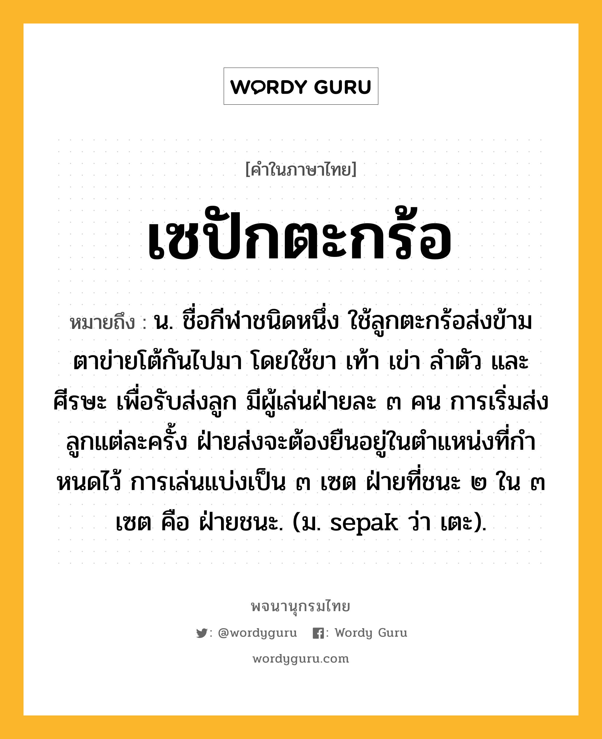 เซปักตะกร้อ ความหมาย หมายถึงอะไร?, คำในภาษาไทย เซปักตะกร้อ หมายถึง น. ชื่อกีฬาชนิดหนึ่ง ใช้ลูกตะกร้อส่งข้ามตาข่ายโต้กันไปมา โดยใช้ขา เท้า เข่า ลําตัว และศีรษะ เพื่อรับส่งลูก มีผู้เล่นฝ่ายละ ๓ คน การเริ่มส่งลูกแต่ละครั้ง ฝ่ายส่งจะต้องยืนอยู่ในตําแหน่งที่กําหนดไว้ การเล่นแบ่งเป็น ๓ เซต ฝ่ายที่ชนะ ๒ ใน ๓ เซต คือ ฝ่ายชนะ. (ม. sepak ว่า เตะ).