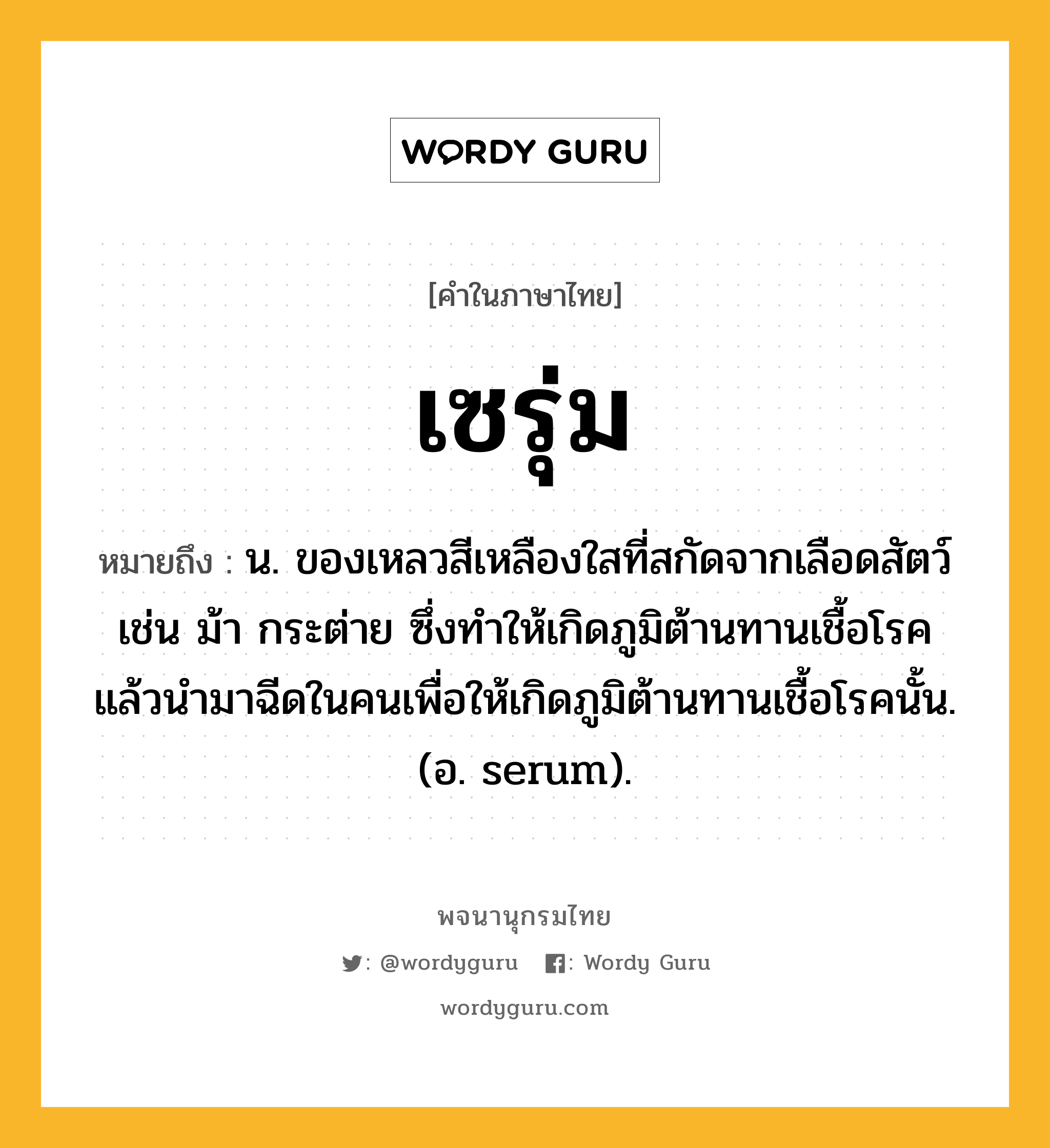 เซรุ่ม ความหมาย หมายถึงอะไร?, คำในภาษาไทย เซรุ่ม หมายถึง น. ของเหลวสีเหลืองใสที่สกัดจากเลือดสัตว์ เช่น ม้า กระต่าย ซึ่งทําให้เกิดภูมิต้านทานเชื้อโรค แล้วนํามาฉีดในคนเพื่อให้เกิดภูมิต้านทานเชื้อโรคนั้น. (อ. serum).