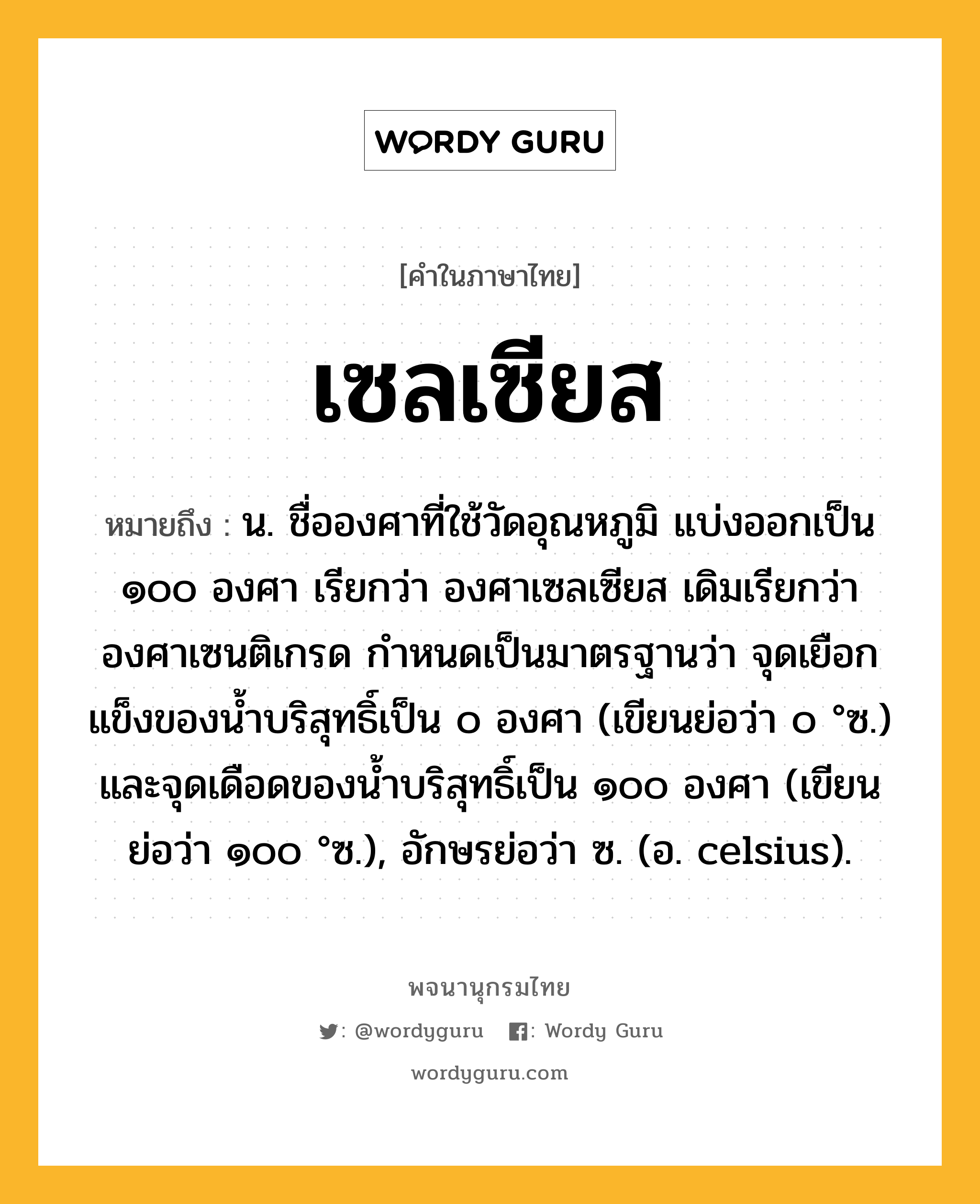 เซลเซียส ความหมาย หมายถึงอะไร?, คำในภาษาไทย เซลเซียส หมายถึง น. ชื่อองศาที่ใช้วัดอุณหภูมิ แบ่งออกเป็น ๑๐๐ องศา เรียกว่า องศาเซลเซียส เดิมเรียกว่า องศาเซนติเกรด กําหนดเป็นมาตรฐานว่า จุดเยือกแข็งของนํ้าบริสุทธิ์เป็น ๐ องศา (เขียนย่อว่า ๐ °ซ.) และจุดเดือดของนํ้าบริสุทธิ์เป็น ๑๐๐ องศา (เขียนย่อว่า ๑๐๐ °ซ.), อักษรย่อว่า ซ. (อ. celsius).