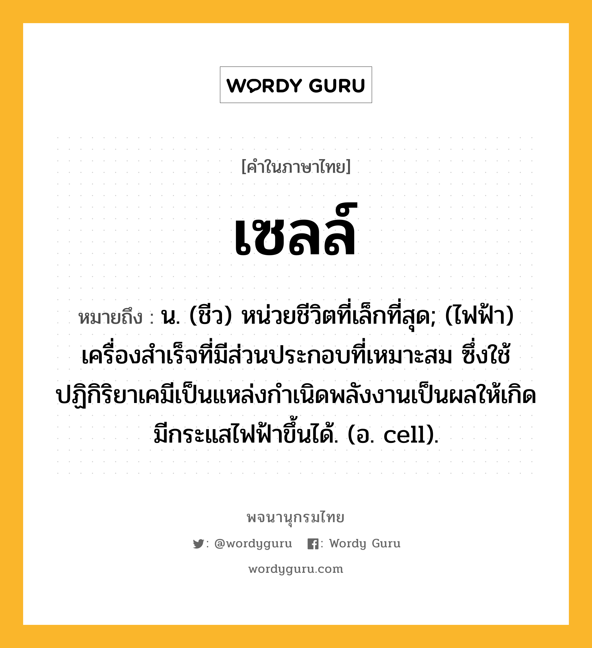 เซลล์ ความหมาย หมายถึงอะไร?, คำในภาษาไทย เซลล์ หมายถึง น. (ชีว) หน่วยชีวิตที่เล็กที่สุด; (ไฟฟ้า) เครื่องสําเร็จที่มีส่วนประกอบที่เหมาะสม ซึ่งใช้ปฏิกิริยาเคมีเป็นแหล่งกําเนิดพลังงานเป็นผลให้เกิดมีกระแสไฟฟ้าขึ้นได้. (อ. cell).