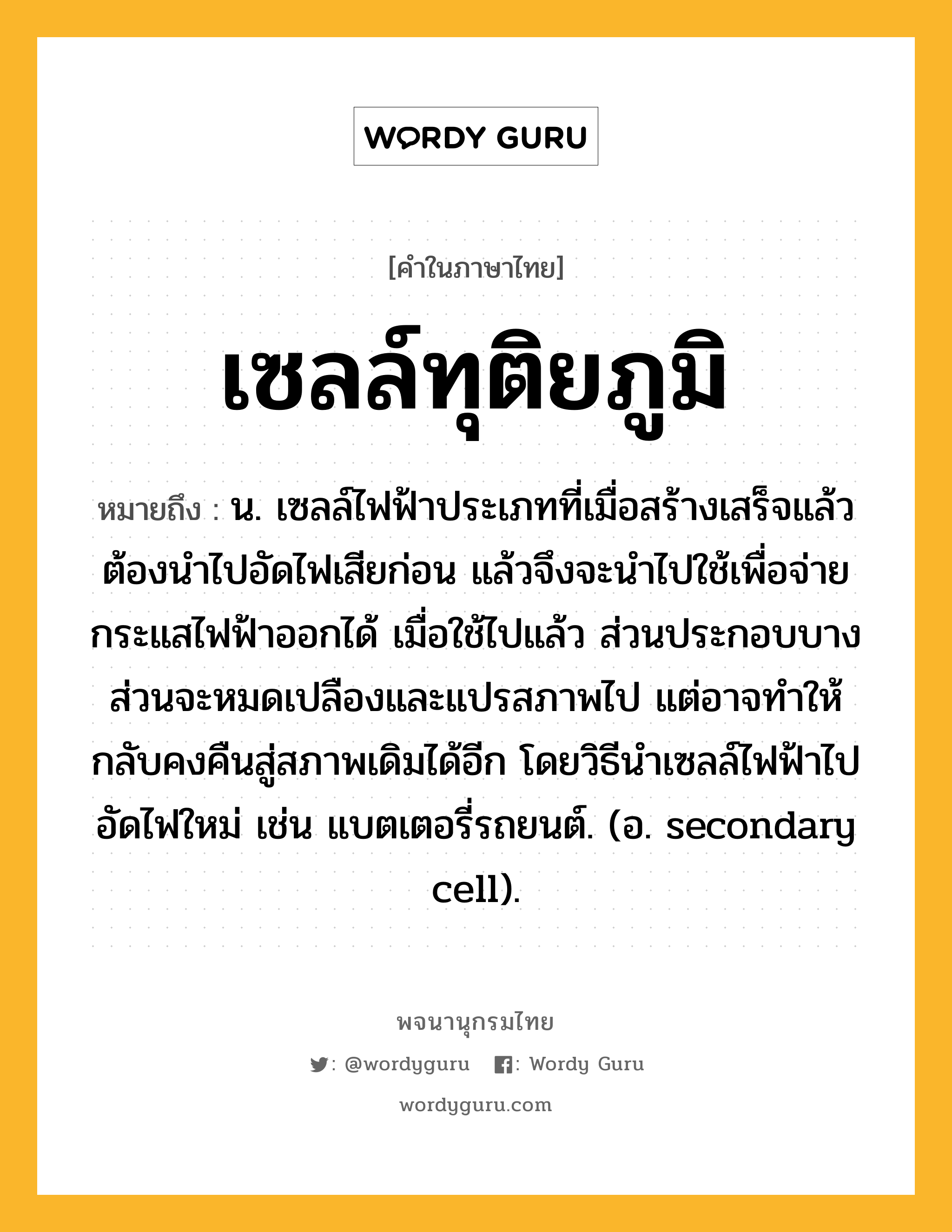 เซลล์ทุติยภูมิ ความหมาย หมายถึงอะไร?, คำในภาษาไทย เซลล์ทุติยภูมิ หมายถึง น. เซลล์ไฟฟ้าประเภทที่เมื่อสร้างเสร็จแล้วต้องนําไปอัดไฟเสียก่อน แล้วจึงจะนําไปใช้เพื่อจ่ายกระแสไฟฟ้าออกได้ เมื่อใช้ไปแล้ว ส่วนประกอบบางส่วนจะหมดเปลืองและแปรสภาพไป แต่อาจทําให้กลับคงคืนสู่สภาพเดิมได้อีก โดยวิธีนําเซลล์ไฟฟ้าไปอัดไฟใหม่ เช่น แบตเตอรี่รถยนต์. (อ. secondary cell).