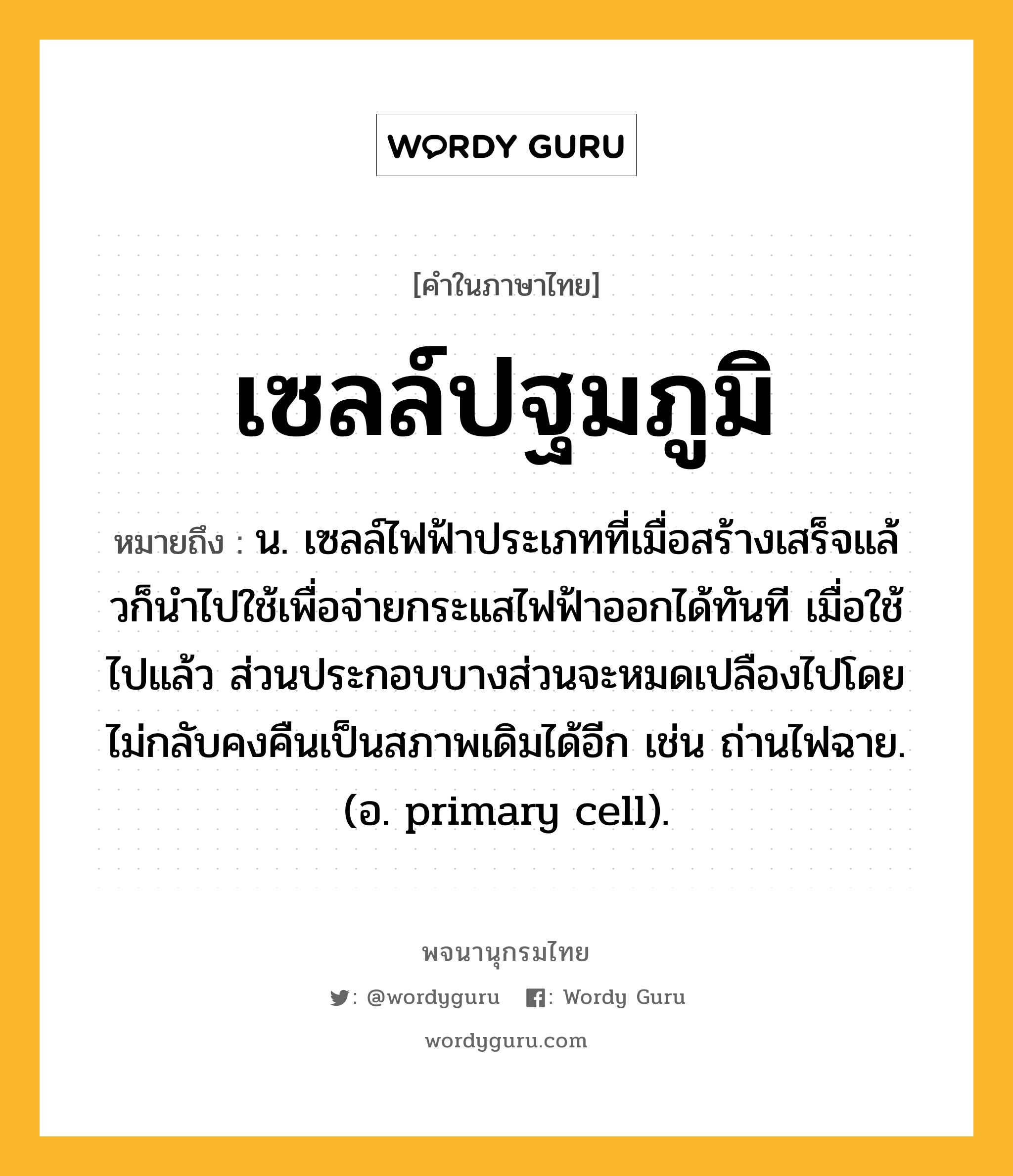 เซลล์ปฐมภูมิ ความหมาย หมายถึงอะไร?, คำในภาษาไทย เซลล์ปฐมภูมิ หมายถึง น. เซลล์ไฟฟ้าประเภทที่เมื่อสร้างเสร็จแล้วก็นําไปใช้เพื่อจ่ายกระแสไฟฟ้าออกได้ทันที เมื่อใช้ไปแล้ว ส่วนประกอบบางส่วนจะหมดเปลืองไปโดยไม่กลับคงคืนเป็นสภาพเดิมได้อีก เช่น ถ่านไฟฉาย. (อ. primary cell).