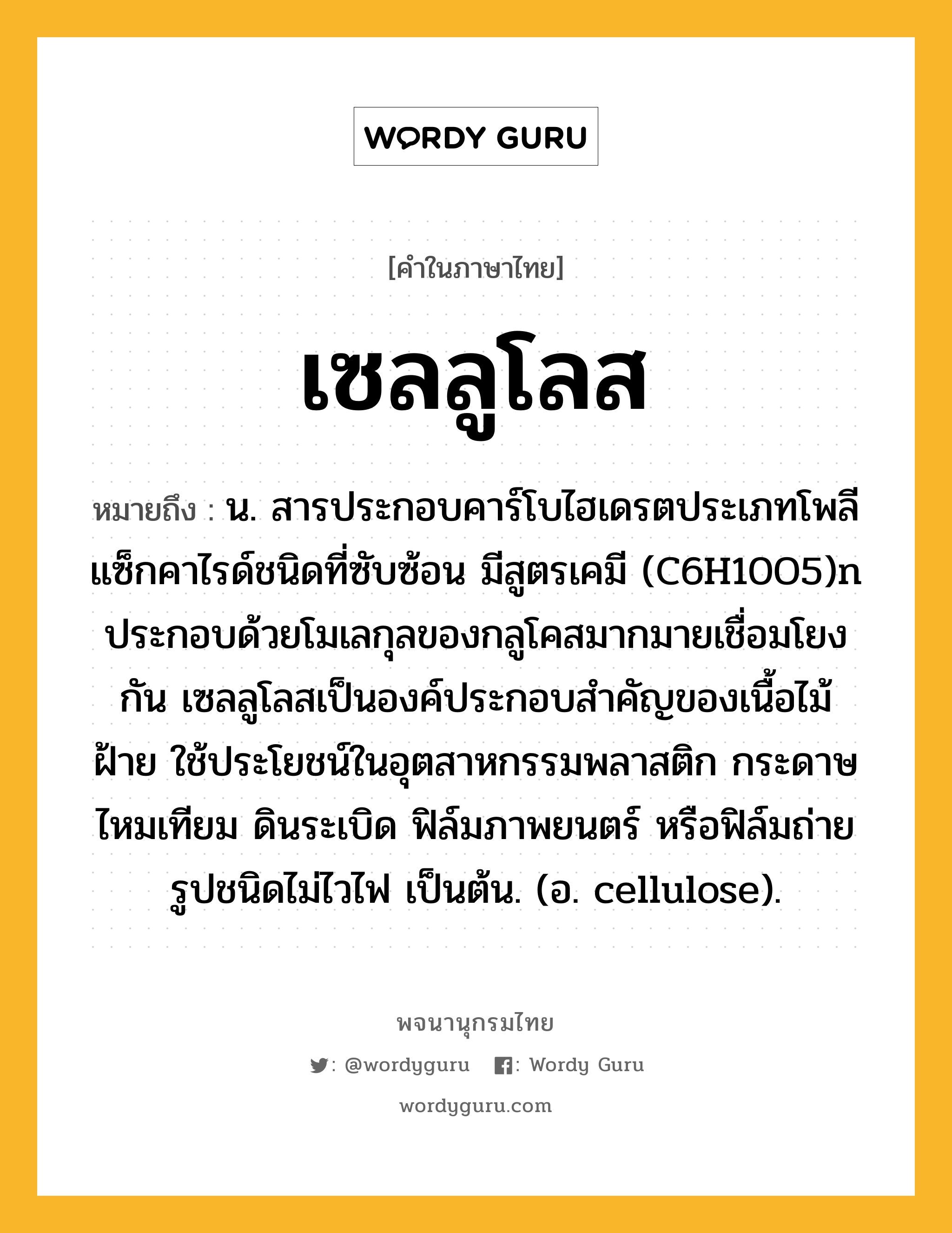 เซลลูโลส ความหมาย หมายถึงอะไร?, คำในภาษาไทย เซลลูโลส หมายถึง น. สารประกอบคาร์โบไฮเดรตประเภทโพลีแซ็กคาไรด์ชนิดที่ซับซ้อน มีสูตรเคมี (C6H10O5)n ประกอบด้วยโมเลกุลของกลูโคสมากมายเชื่อมโยงกัน เซลลูโลสเป็นองค์ประกอบสําคัญของเนื้อไม้ ฝ้าย ใช้ประโยชน์ในอุตสาหกรรมพลาสติก กระดาษ ไหมเทียม ดินระเบิด ฟิล์มภาพยนตร์ หรือฟิล์มถ่ายรูปชนิดไม่ไวไฟ เป็นต้น. (อ. cellulose).