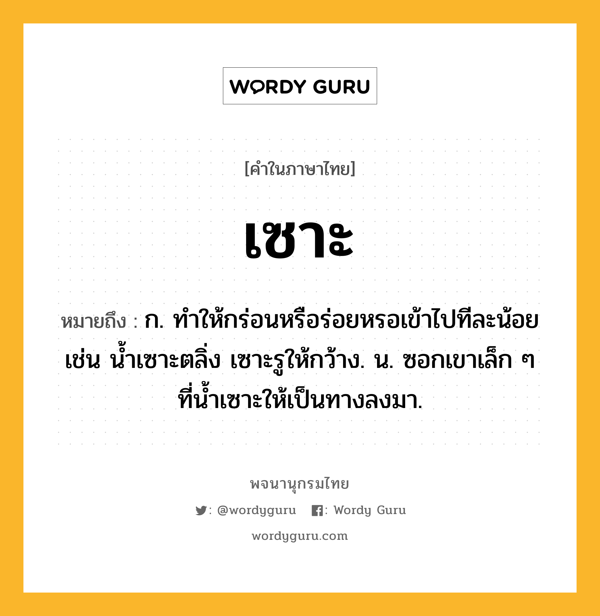 เซาะ ความหมาย หมายถึงอะไร?, คำในภาษาไทย เซาะ หมายถึง ก. ทําให้กร่อนหรือร่อยหรอเข้าไปทีละน้อย เช่น นํ้าเซาะตลิ่ง เซาะรูให้กว้าง. น. ซอกเขาเล็ก ๆ ที่นํ้าเซาะให้เป็นทางลงมา.