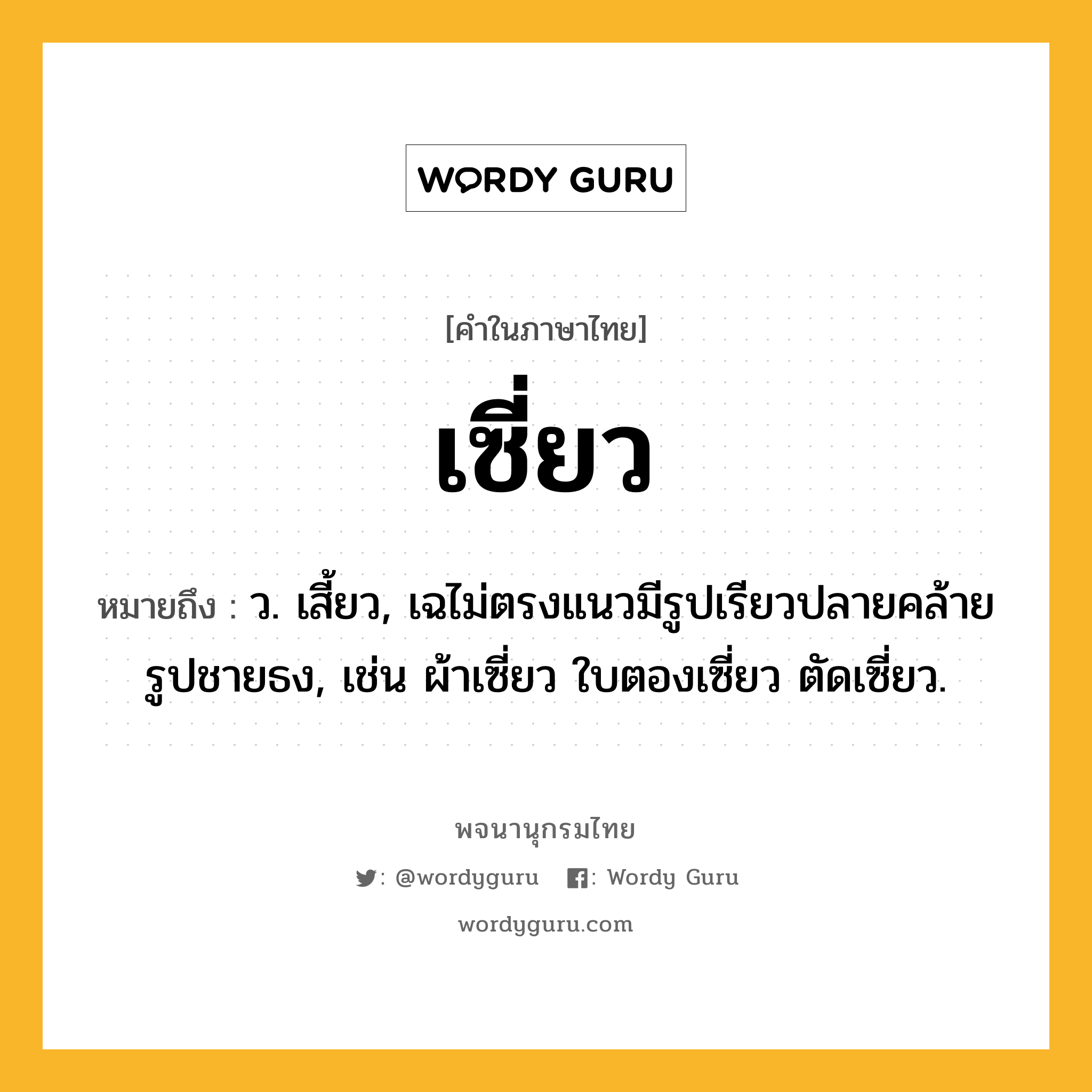 เซี่ยว ความหมาย หมายถึงอะไร?, คำในภาษาไทย เซี่ยว หมายถึง ว. เสี้ยว, เฉไม่ตรงแนวมีรูปเรียวปลายคล้ายรูปชายธง, เช่น ผ้าเซี่ยว ใบตองเซี่ยว ตัดเซี่ยว.