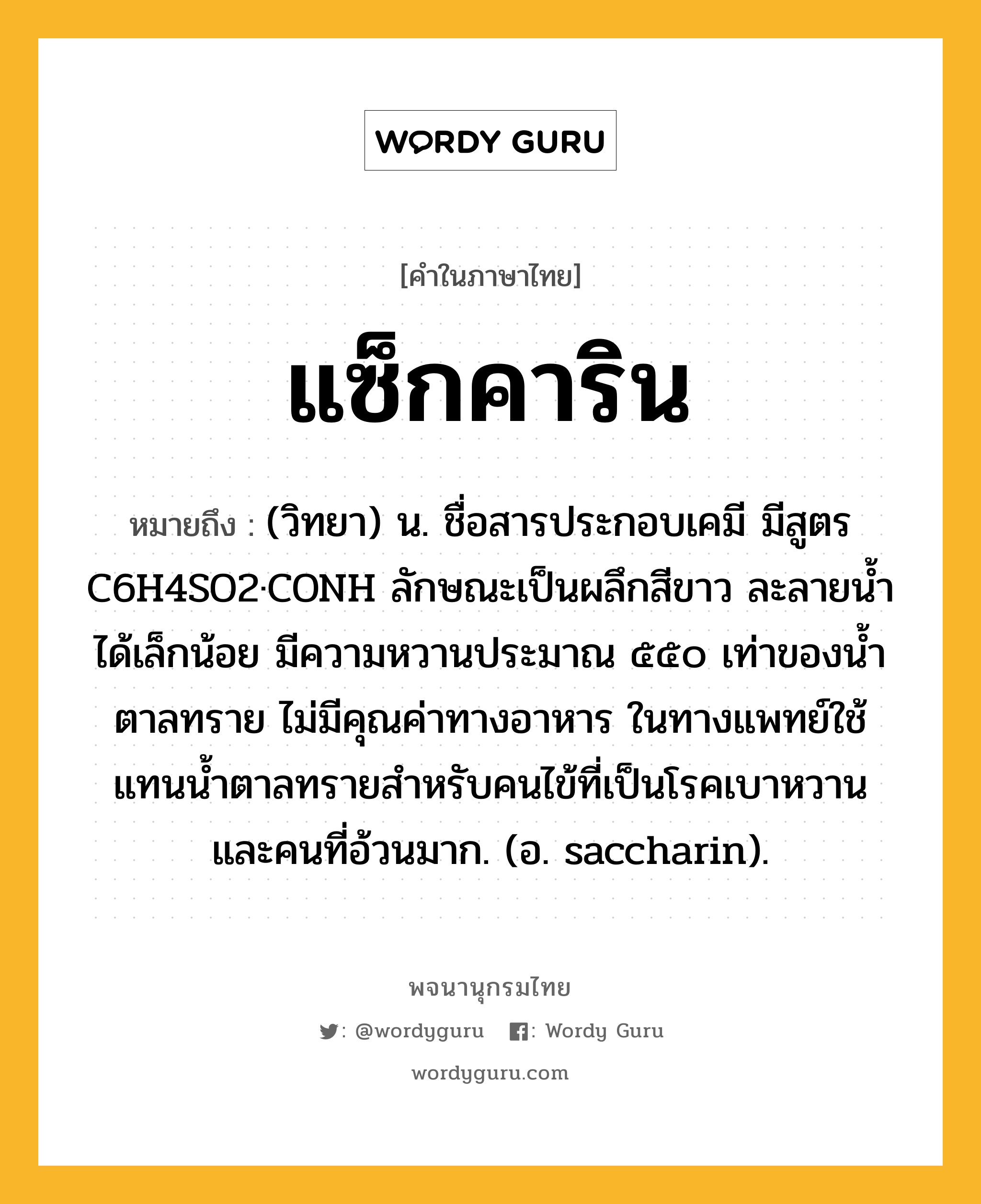 แซ็กคาริน ความหมาย หมายถึงอะไร?, คำในภาษาไทย แซ็กคาริน หมายถึง (วิทยา) น. ชื่อสารประกอบเคมี มีสูตร C6H4SO2·CONH ลักษณะเป็นผลึกสีขาว ละลายนํ้าได้เล็กน้อย มีความหวานประมาณ ๕๕๐ เท่าของนํ้าตาลทราย ไม่มีคุณค่าทางอาหาร ในทางแพทย์ใช้แทนนํ้าตาลทรายสําหรับคนไข้ที่เป็นโรคเบาหวานและคนที่อ้วนมาก. (อ. saccharin).