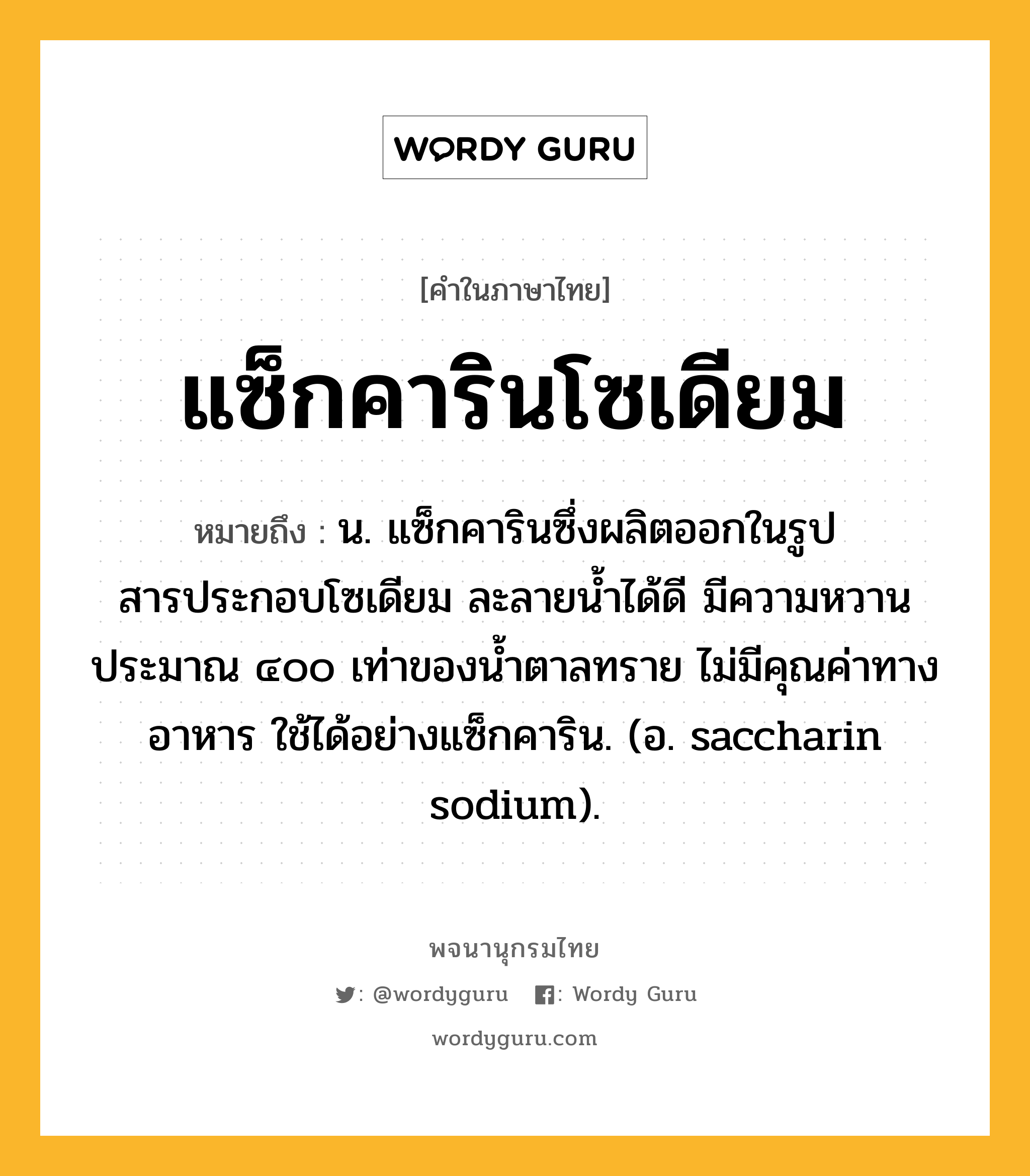 แซ็กคารินโซเดียม ความหมาย หมายถึงอะไร?, คำในภาษาไทย แซ็กคารินโซเดียม หมายถึง น. แซ็กคารินซึ่งผลิตออกในรูปสารประกอบโซเดียม ละลายนํ้าได้ดี มีความหวานประมาณ ๔๐๐ เท่าของนํ้าตาลทราย ไม่มีคุณค่าทางอาหาร ใช้ได้อย่างแซ็กคาริน. (อ. saccharin sodium).