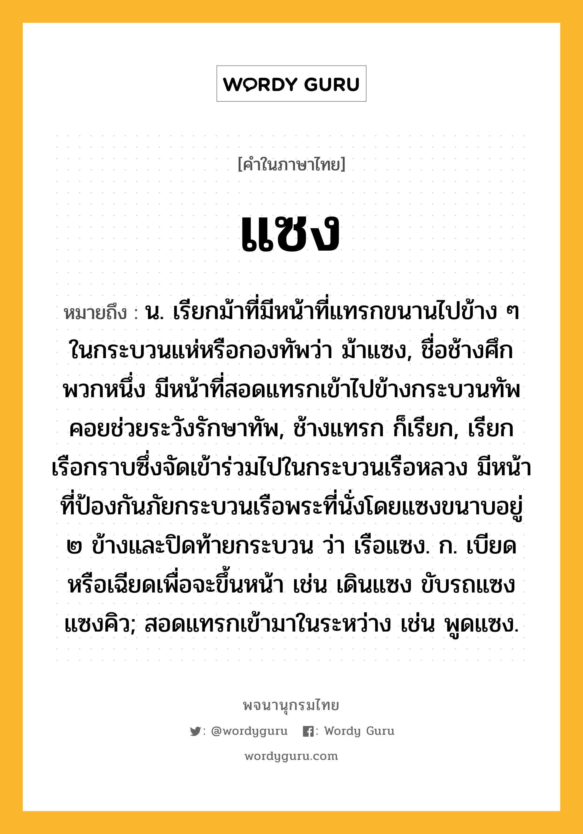 แซง ความหมาย หมายถึงอะไร?, คำในภาษาไทย แซง หมายถึง น. เรียกม้าที่มีหน้าที่แทรกขนานไปข้าง ๆ ในกระบวนแห่หรือกองทัพว่า ม้าแซง, ชื่อช้างศึกพวกหนึ่ง มีหน้าที่สอดแทรกเข้าไปข้างกระบวนทัพคอยช่วยระวังรักษาทัพ, ช้างแทรก ก็เรียก, เรียกเรือกราบซึ่งจัดเข้าร่วมไปในกระบวนเรือหลวง มีหน้าที่ป้องกันภัยกระบวนเรือพระที่นั่งโดยแซงขนาบอยู่ ๒ ข้างและปิดท้ายกระบวน ว่า เรือแซง. ก. เบียดหรือเฉียดเพื่อจะขึ้นหน้า เช่น เดินแซง ขับรถแซง แซงคิว; สอดแทรกเข้ามาในระหว่าง เช่น พูดแซง.