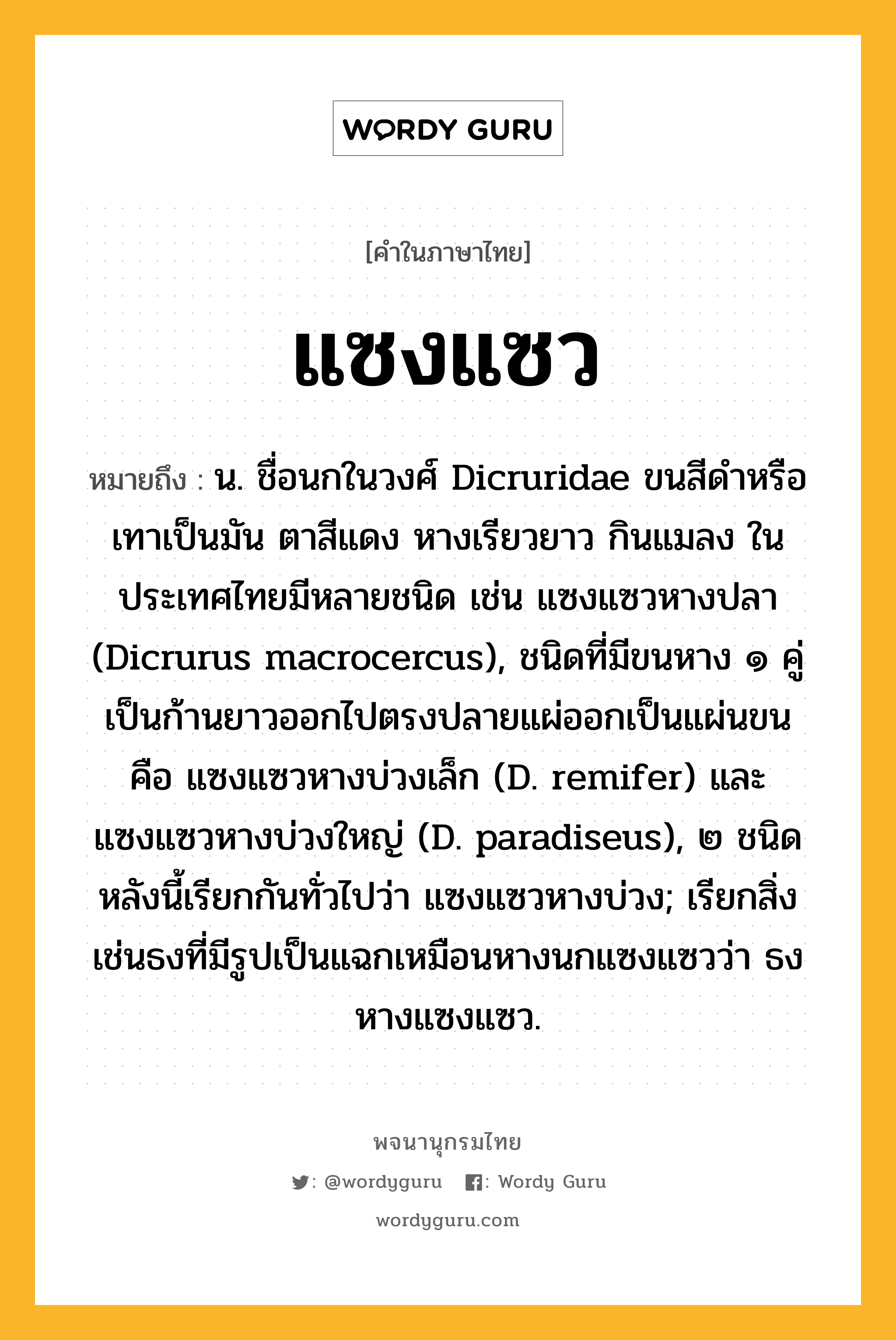 แซงแซว ความหมาย หมายถึงอะไร?, คำในภาษาไทย แซงแซว หมายถึง น. ชื่อนกในวงศ์ Dicruridae ขนสีดําหรือเทาเป็นมัน ตาสีแดง หางเรียวยาว กินแมลง ในประเทศไทยมีหลายชนิด เช่น แซงแซวหางปลา (Dicrurus macrocercus), ชนิดที่มีขนหาง ๑ คู่ เป็นก้านยาวออกไปตรงปลายแผ่ออกเป็นแผ่นขน คือ แซงแซวหางบ่วงเล็ก (D. remifer) และแซงแซวหางบ่วงใหญ่ (D. paradiseus), ๒ ชนิดหลังนี้เรียกกันทั่วไปว่า แซงแซวหางบ่วง; เรียกสิ่งเช่นธงที่มีรูปเป็นแฉกเหมือนหางนกแซงแซวว่า ธงหางแซงแซว.