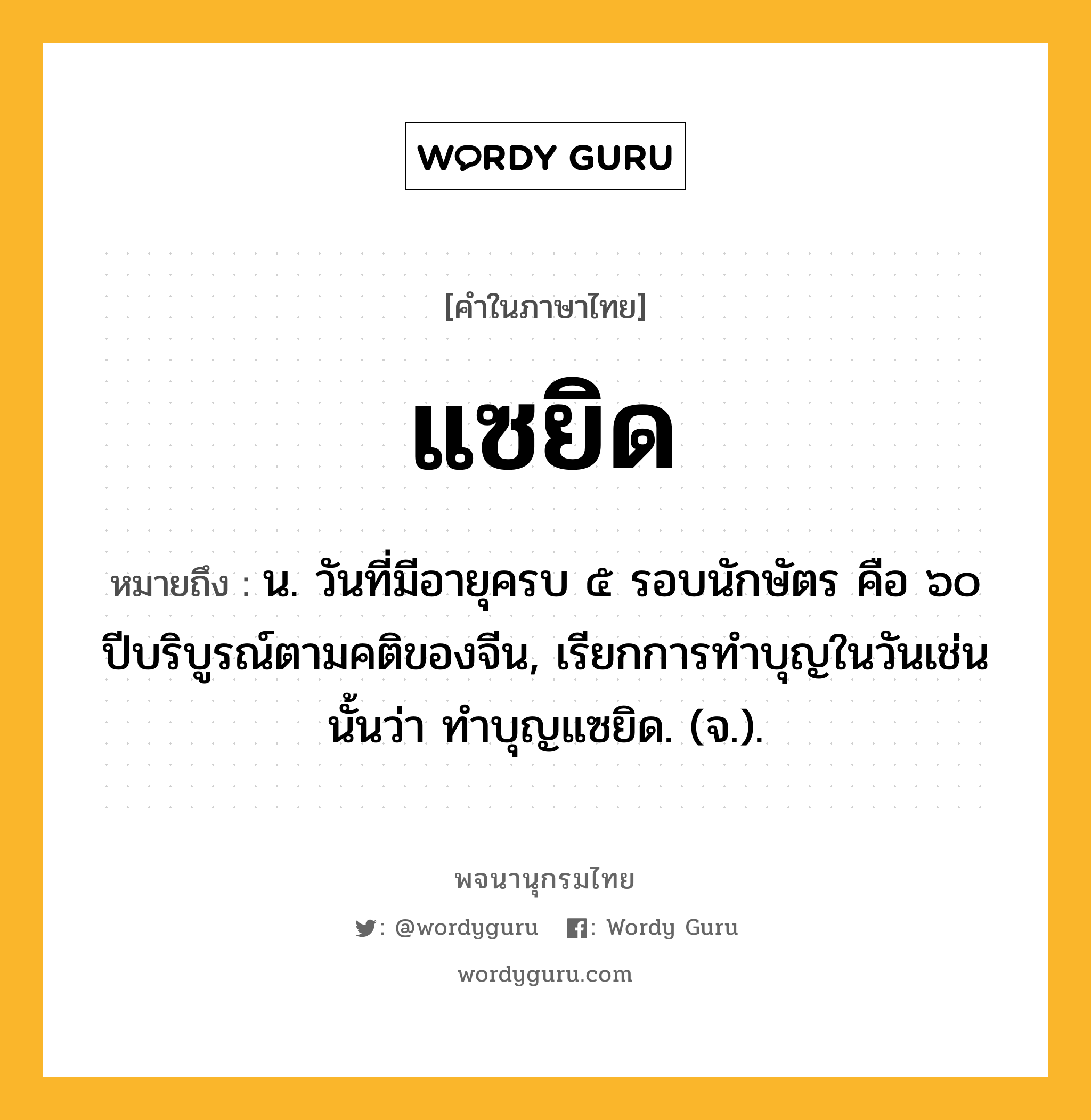 แซยิด ความหมาย หมายถึงอะไร?, คำในภาษาไทย แซยิด หมายถึง น. วันที่มีอายุครบ ๕ รอบนักษัตร คือ ๖๐ ปีบริบูรณ์ตามคติของจีน, เรียกการทําบุญในวันเช่นนั้นว่า ทําบุญแซยิด. (จ.).