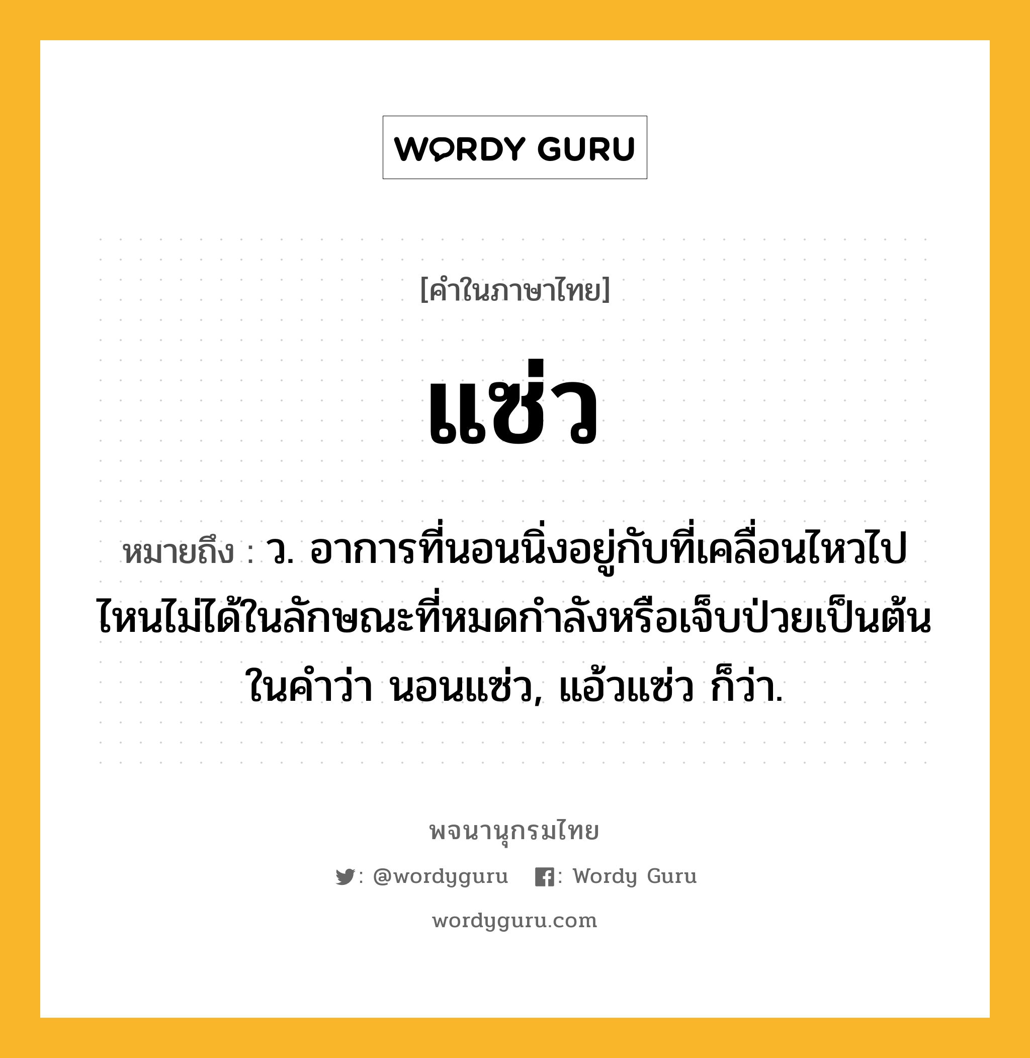 แซ่ว ความหมาย หมายถึงอะไร?, คำในภาษาไทย แซ่ว หมายถึง ว. อาการที่นอนนิ่งอยู่กับที่เคลื่อนไหวไปไหนไม่ได้ในลักษณะที่หมดกําลังหรือเจ็บป่วยเป็นต้น ในคําว่า นอนแซ่ว, แอ้วแซ่ว ก็ว่า.