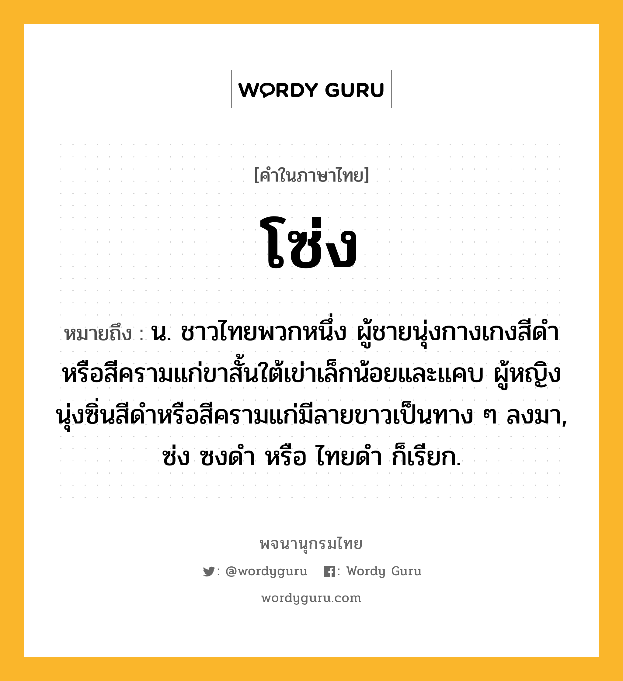 โซ่ง ความหมาย หมายถึงอะไร?, คำในภาษาไทย โซ่ง หมายถึง น. ชาวไทยพวกหนึ่ง ผู้ชายนุ่งกางเกงสีดําหรือสีครามแก่ขาสั้นใต้เข่าเล็กน้อยและแคบ ผู้หญิงนุ่งซิ่นสีดําหรือสีครามแก่มีลายขาวเป็นทาง ๆ ลงมา, ซ่ง ซงดํา หรือ ไทยดํา ก็เรียก.