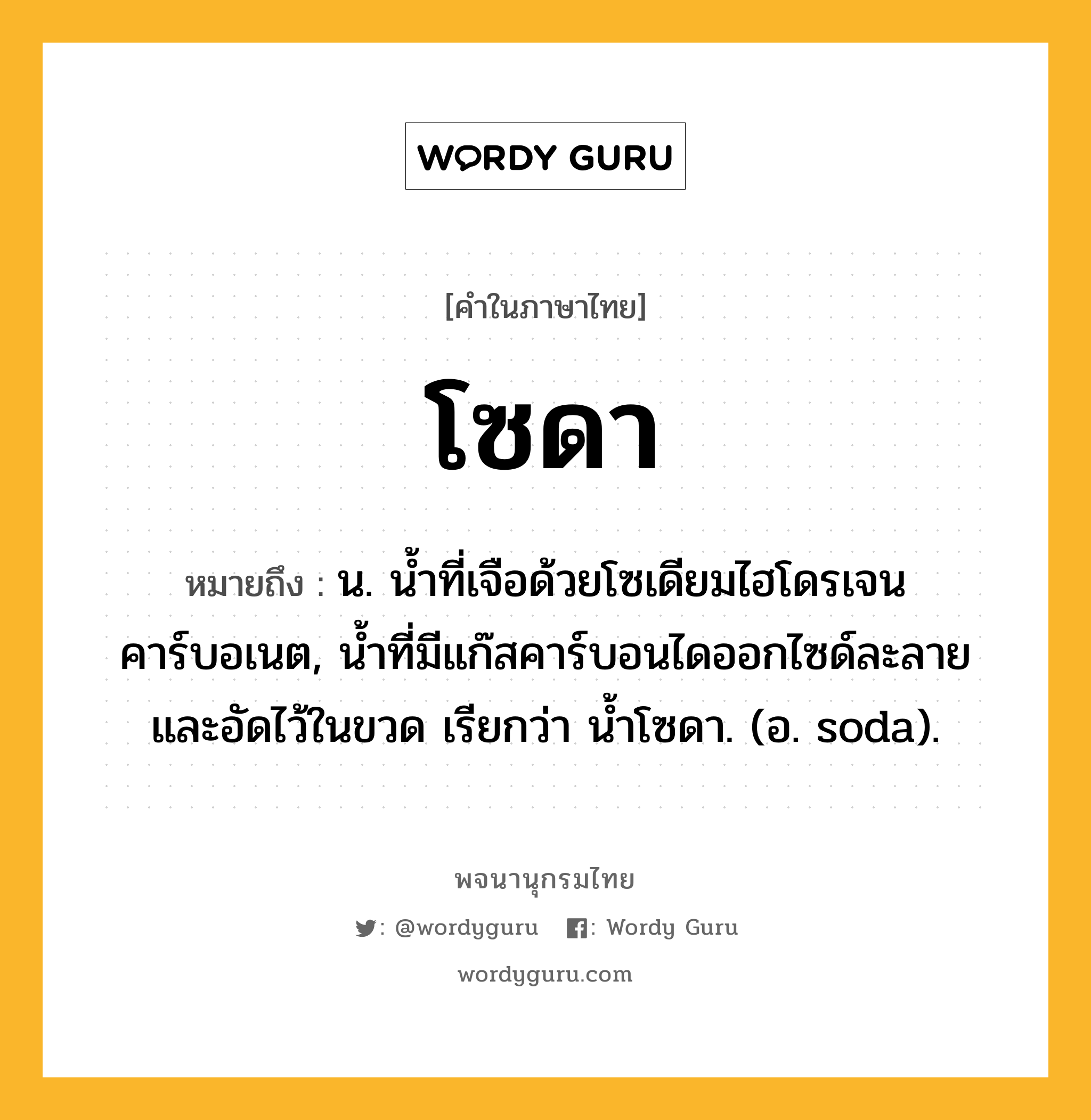 โซดา ความหมาย หมายถึงอะไร?, คำในภาษาไทย โซดา หมายถึง น. นํ้าที่เจือด้วยโซเดียมไฮโดรเจนคาร์บอเนต, นํ้าที่มีแก๊สคาร์บอนไดออกไซด์ละลายและอัดไว้ในขวด เรียกว่า นํ้าโซดา. (อ. soda).