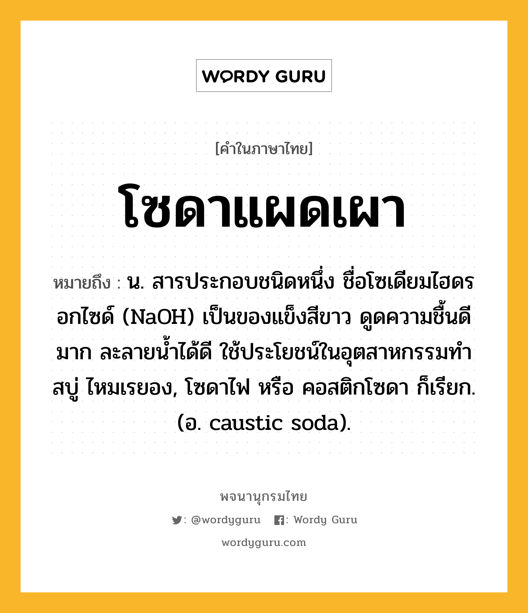 โซดาแผดเผา ความหมาย หมายถึงอะไร?, คำในภาษาไทย โซดาแผดเผา หมายถึง น. สารประกอบชนิดหนึ่ง ชื่อโซเดียมไฮดรอกไซด์ (NaOH) เป็นของแข็งสีขาว ดูดความชื้นดีมาก ละลายนํ้าได้ดี ใช้ประโยชน์ในอุตสาหกรรมทําสบู่ ไหมเรยอง, โซดาไฟ หรือ คอสติกโซดา ก็เรียก. (อ. caustic soda).