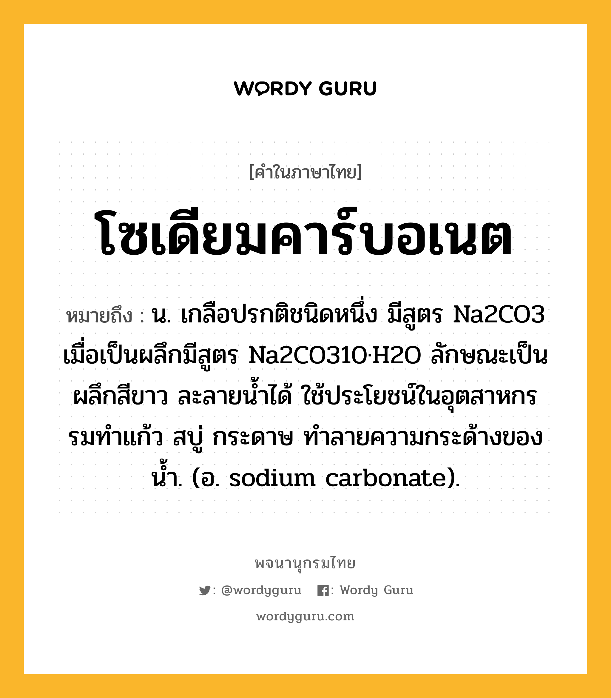 โซเดียมคาร์บอเนต ความหมาย หมายถึงอะไร?, คำในภาษาไทย โซเดียมคาร์บอเนต หมายถึง น. เกลือปรกติชนิดหนึ่ง มีสูตร Na2CO3 เมื่อเป็นผลึกมีสูตร Na2CO310·H2O ลักษณะเป็นผลึกสีขาว ละลายนํ้าได้ ใช้ประโยชน์ในอุตสาหกรรมทําแก้ว สบู่ กระดาษ ทําลายความกระด้างของนํ้า. (อ. sodium carbonate).