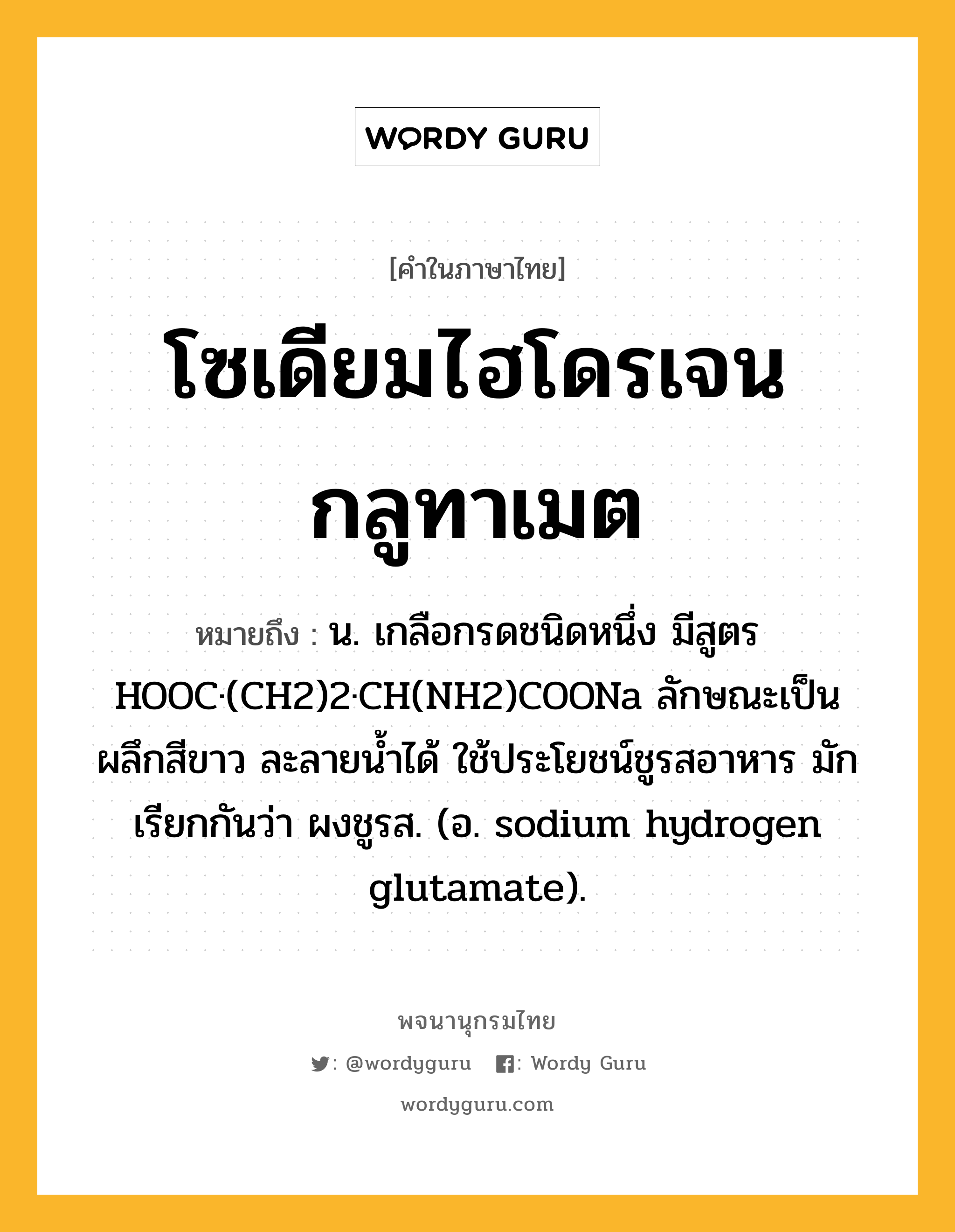 โซเดียมไฮโดรเจนกลูทาเมต ความหมาย หมายถึงอะไร?, คำในภาษาไทย โซเดียมไฮโดรเจนกลูทาเมต หมายถึง น. เกลือกรดชนิดหนึ่ง มีสูตร HOOC·(CH2)2·CH(NH2)COONa ลักษณะเป็นผลึกสีขาว ละลายนํ้าได้ ใช้ประโยชน์ชูรสอาหาร มักเรียกกันว่า ผงชูรส. (อ. sodium hydrogen glutamate).