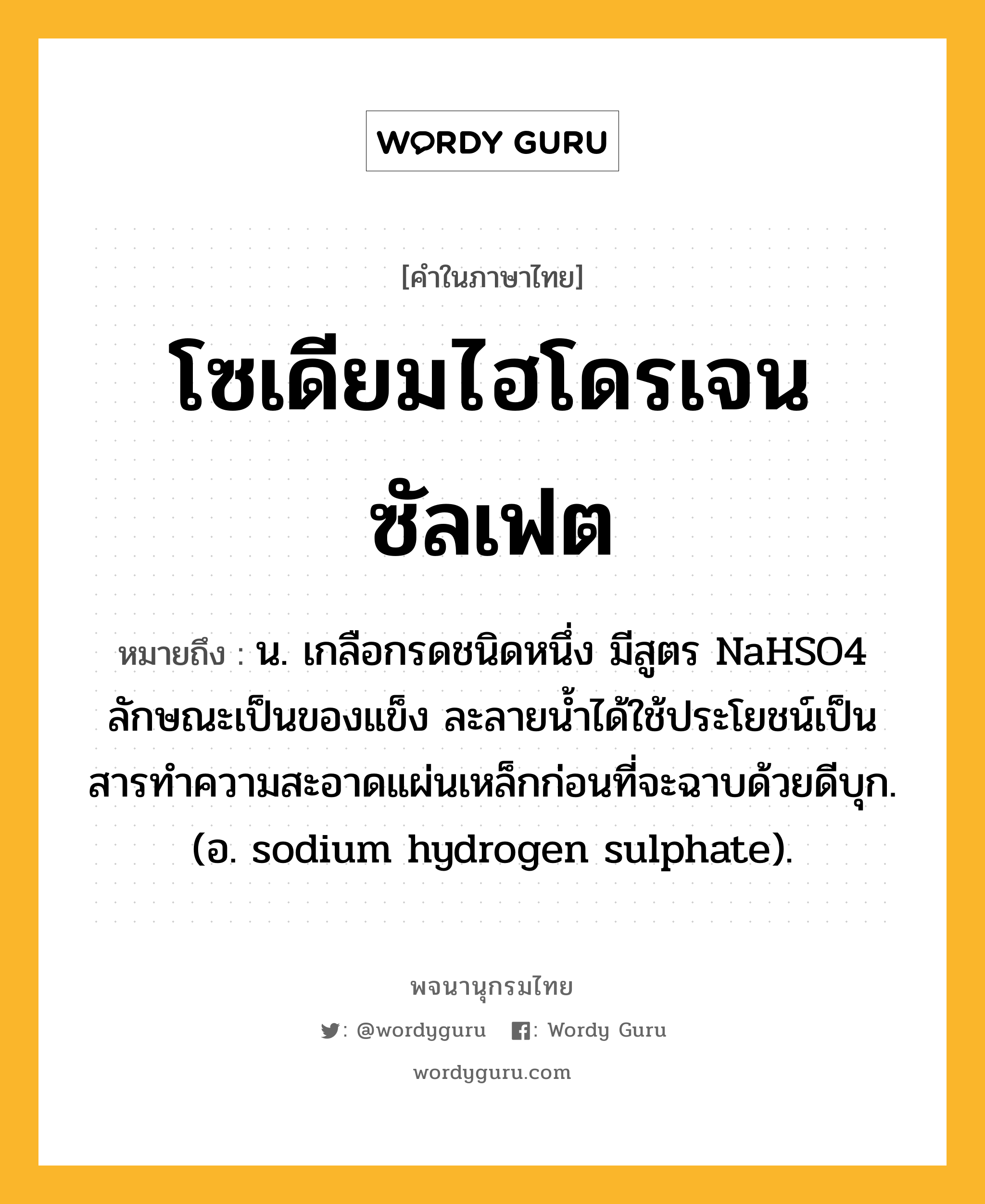 โซเดียมไฮโดรเจนซัลเฟต ความหมาย หมายถึงอะไร?, คำในภาษาไทย โซเดียมไฮโดรเจนซัลเฟต หมายถึง น. เกลือกรดชนิดหนึ่ง มีสูตร NaHSO4 ลักษณะเป็นของแข็ง ละลายนํ้าได้ใช้ประโยชน์เป็นสารทําความสะอาดแผ่นเหล็กก่อนที่จะฉาบด้วยดีบุก. (อ. sodium hydrogen sulphate).